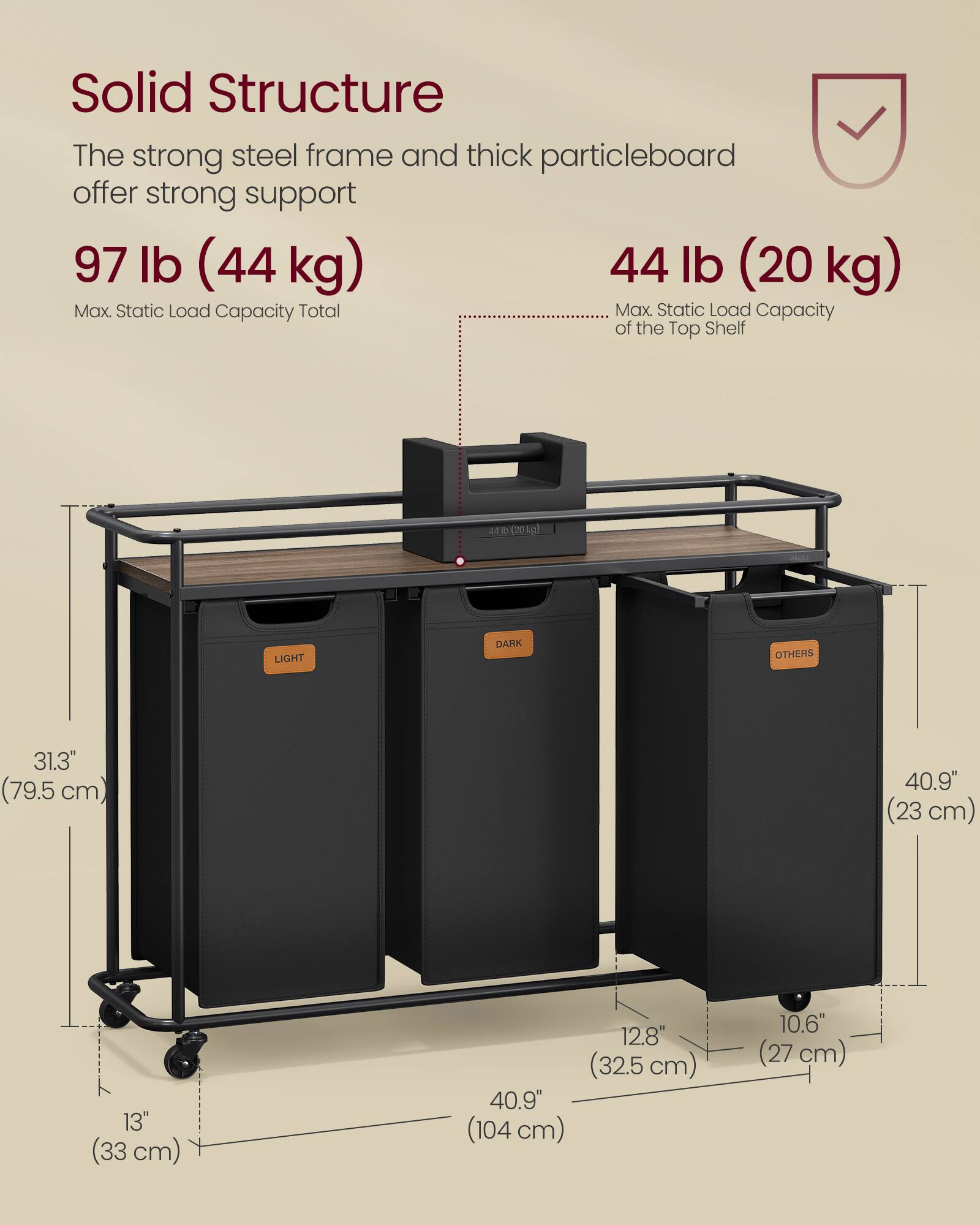 Solid Structure  
The strong steel frame and thick particleboard offer strong support  

97 lb (44 kg)  
Max. Static Load Capacity Total  

44 lb (20 kg)  
Max. Static Load Capacity of the Top Shelf  

LIGHT DARK OTHERS  

31.3" (79.5 cm)  
40.9" (23 cm)  
13" (33 cm)  
12.8" (32.5 cm)  
40.9" (104 cm)  
10.6" (27 cm)