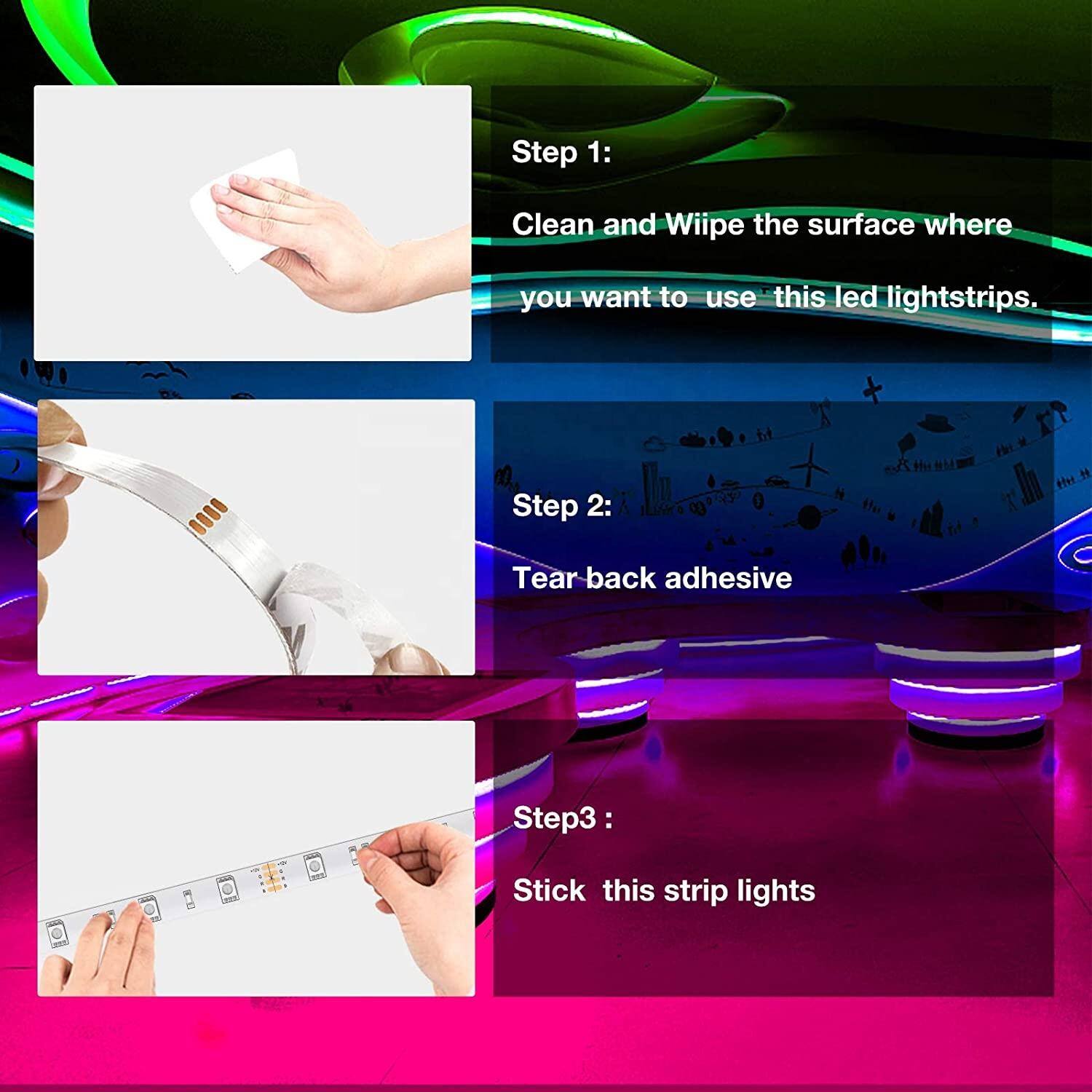 Step 1: Clean and wipe the surface where you want to use this LED light strips.  
Step 2: Tear back adhesive.  
Step 3: Stick this strip lights.
