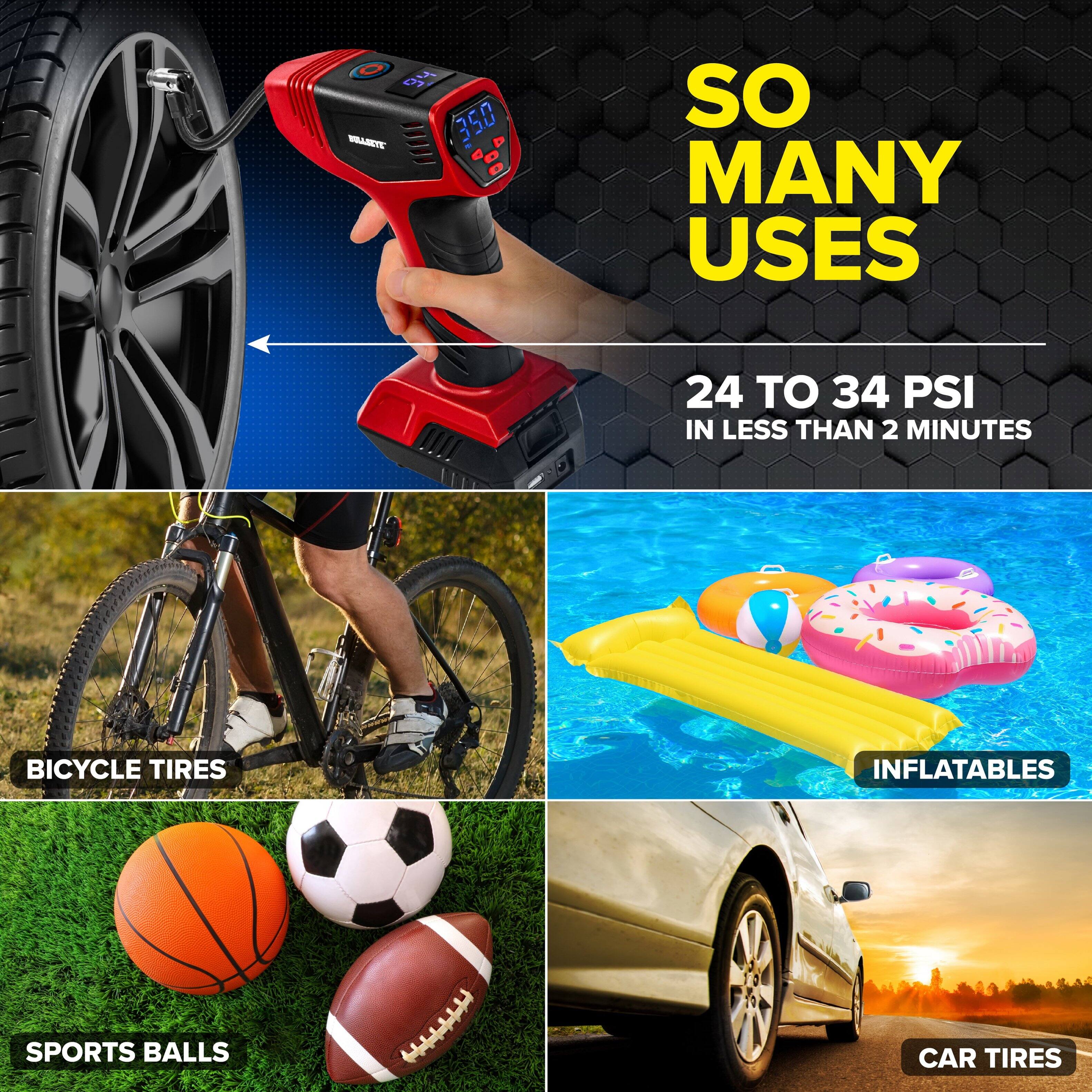 6 d 700 BRASKYE

SO MANY USES

24 TO 34 PSI IN LESS THAN 2 MINUTES

BICYCLE TIRES

INFLATABLES

SPORTS BALLS

CAR TIRES