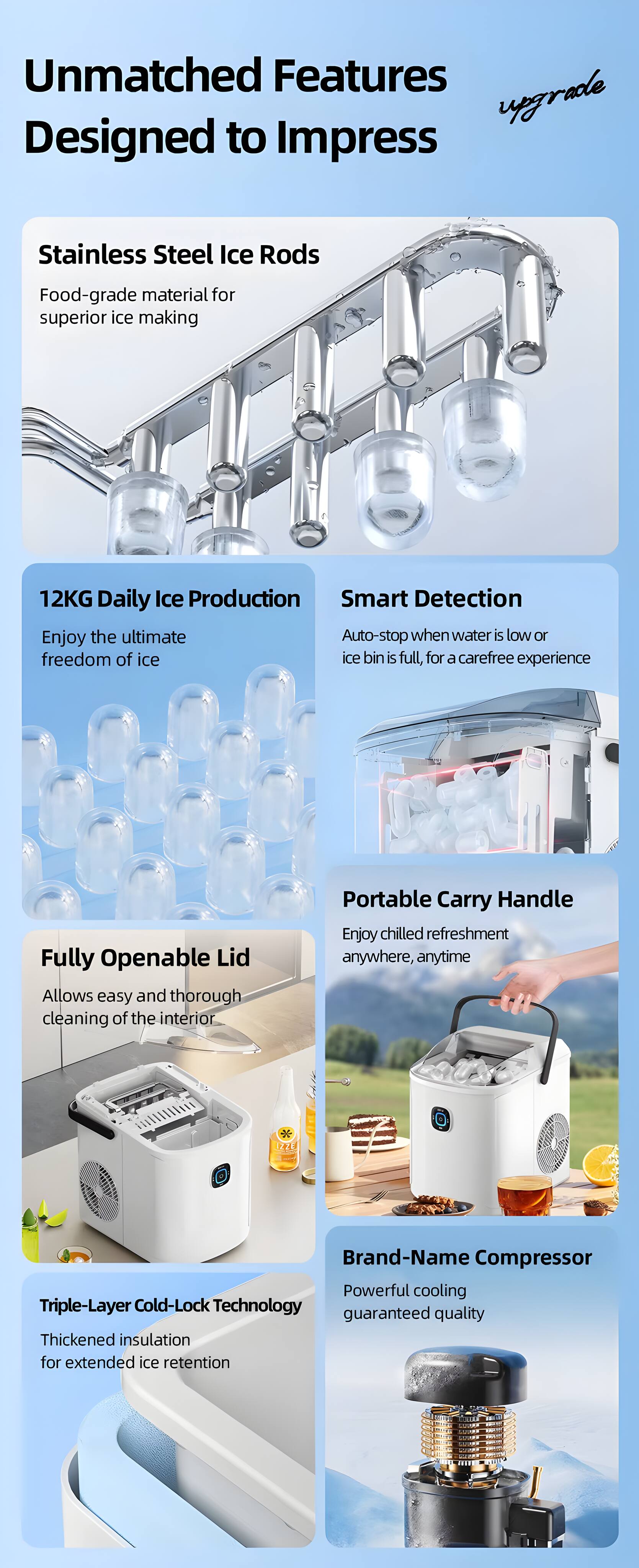 Unmatched Features Designed to Impress

Stainless Steel Ice Rods
Food-grade material for superior ice making

12KG Daily Ice Production
Enjoy the ultimate freedom of ice

Smart Detection
Auto-stop when water is low or ice bin is full, for a carefree experience

Fully Openable Lid
Allows easy and thorough cleaning of the interior

Portable Carry Handle
Enjoy chilled refreshment anywhere, anytime

Triple-Layer Cold-Lock Technology
Thickened insulation for extended ice retention

Brand-Name Compressor
Powerful cooling guaranteed quality