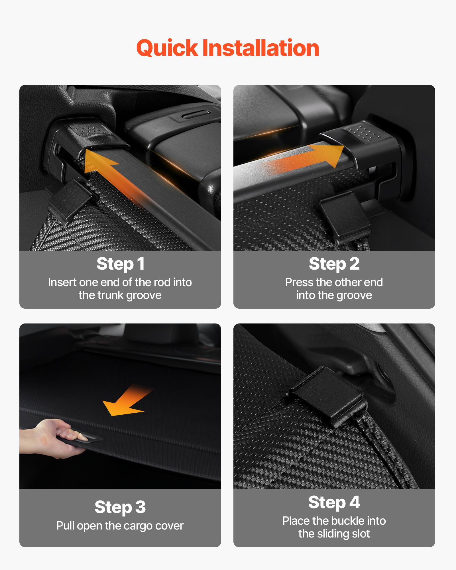 Quick Installation

Step 1  
Insert one end of the rod into the trunk groove

Step 2  
Press the other end into the groove

Step 3  
Pull open the cargo cover

Step 4  
Place the buckle into the sliding slot