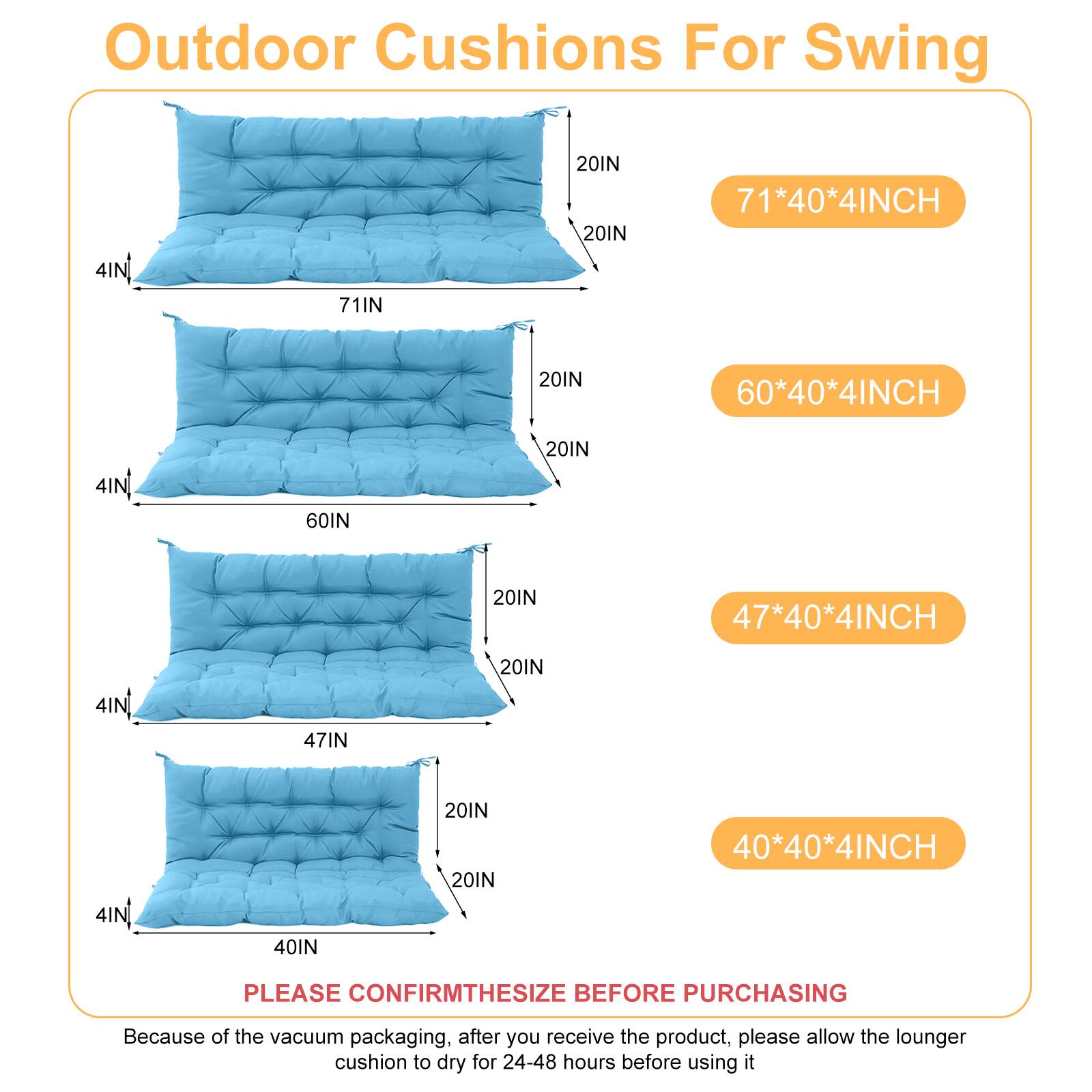 Outdoor Cushions For Swing

- 71*40*4INCH
- 60*40*4INCH
- 47*40*4INCH
- 40*40*4INCH

PLEASE CONFIRM THE SIZE BEFORE PURCHASING

Because of the vacuum packaging, after you receive the product, please allow the lounger cushion to dry for 24-48 hours before using it