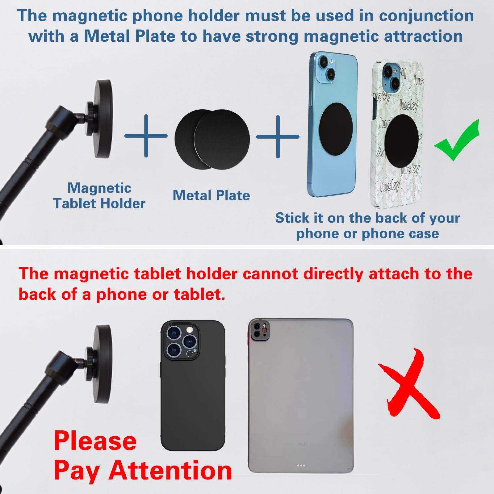 The magnetic phone holder must be used in conjunction with a Metal Plate to have strong magnetic attraction.

Magnetic Tablet Holder + Metal Plate + Stick it on the back of your phone or phone case

The magnetic tablet holder cannot directly attach to the back of a phone or tablet.

Please Pay Attention