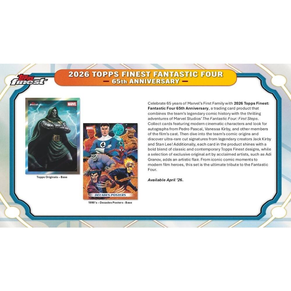 Opps finest 2026 TOPPS FINEST FANTASTIC FOUR 65th ANNIVERSARY

Celebrate 65 years of Marvel's First Family with 2026 Topps Finest: Fantastic Four 65th Anniversary, a trading card product that combines the team's legendary comic history with the thrilling adventures of Marvel Studios The Fantastic Four: First Steps. Collect cards featuring modern cinematic characters and look for autographs from Pedro Pascal, Vanessa Kirby, and other members of the film's cast. Then dive into the team's comic origins and discover ultra-rare cut signatures from legendary creators Jack Kirby and Stan Lee! Additionally, each card in the product shines with a bold blend of classic and contemporary Topps Finest designs, while a selection of exclusive original art by acclaimed artists, such as Adi Granov, adds an artistic flair. From iconic comic moments to modern film heroes, this set is the ultimate tribute to the Fantastic Four.

Available April '26.