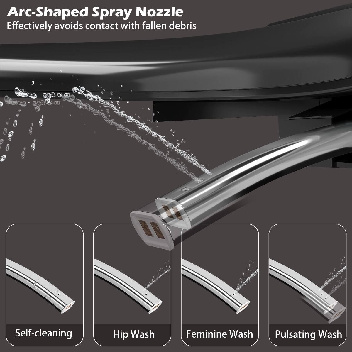 Arc-Shaped Spray Nozzle  
Effectively avoids contact with fallen debris

Self-cleaning  
Hip Wash  
Feminine Wash  
Pulsating Wash