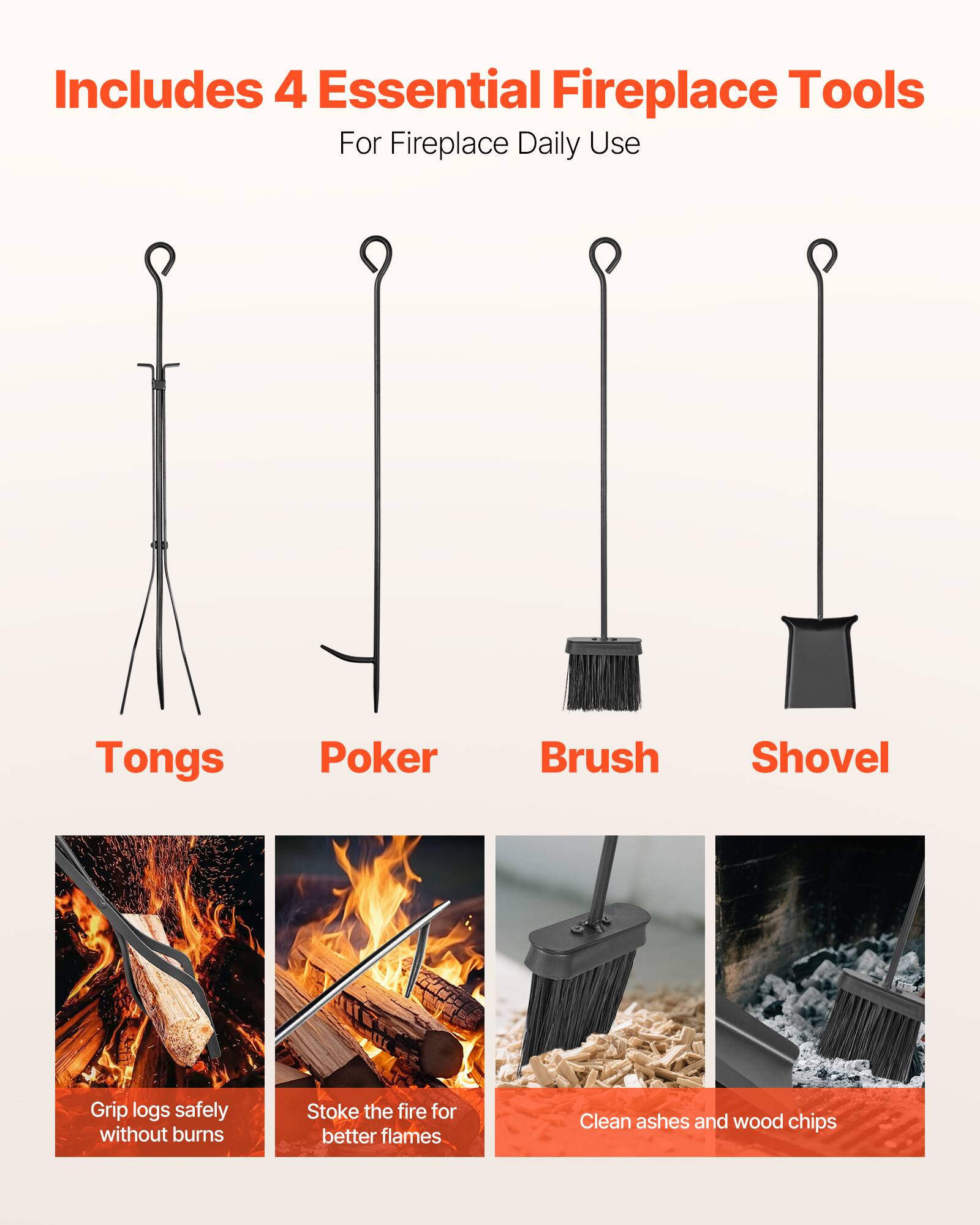 Includes 4 Essential Fireplace Tools  
For Fireplace Daily Use

- Tongs  
  Grip logs safely without burns

- Poker  
  Stoke the fire for better flames

- Brush  
  Clean ashes and wood chips

- Shovel