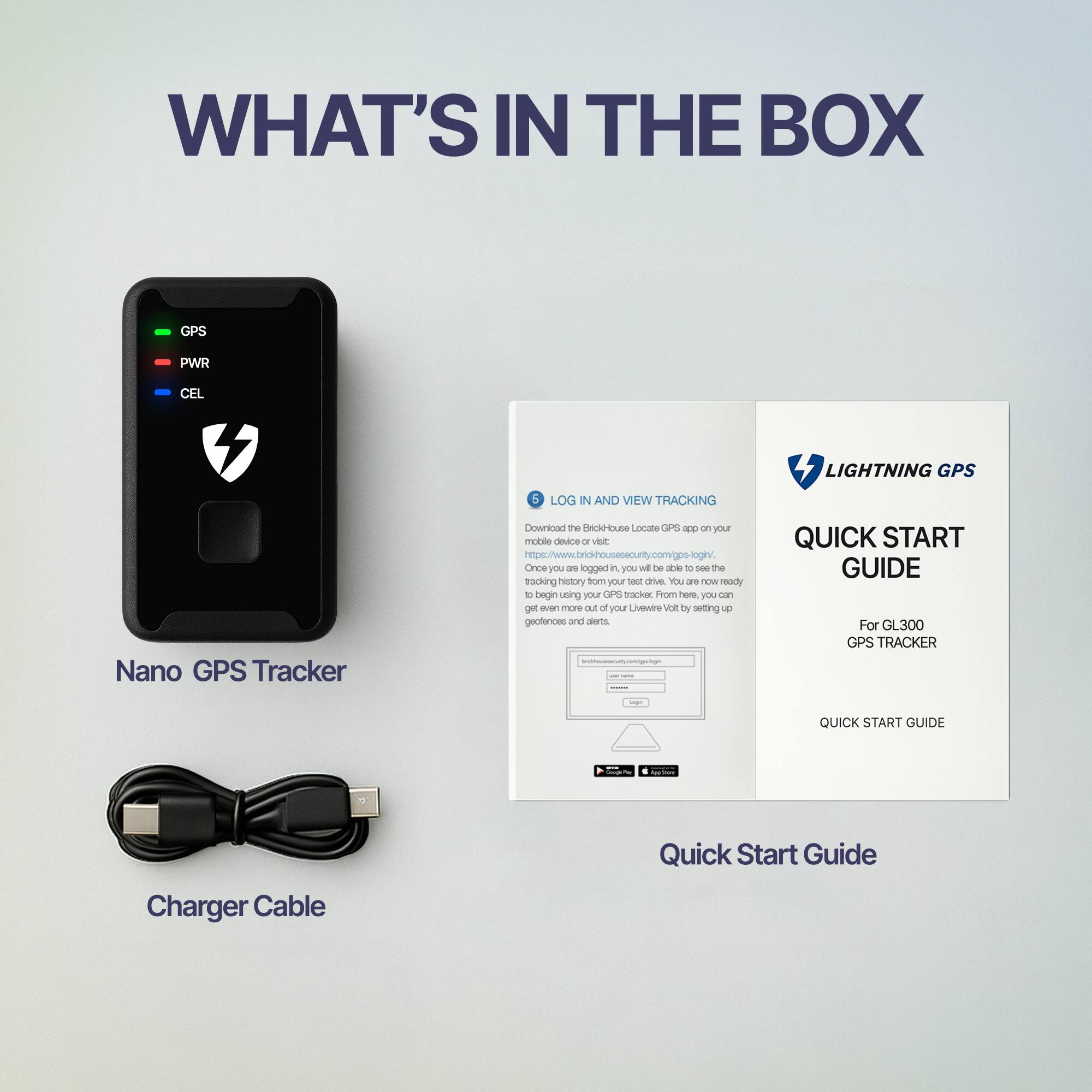 **WHAT'S IN THE BOX**

- **Nano GPS Tracker**
  - GPS
  - PWR
  - CEL

- **Charger Cable**

- **Quick Start Guide**

---

**LOG IN AND VIEW TRACKING**

Download the BrickHouse Locate GPS app on your mobile device or visit [www.brickhousesecurity.com/gps-login](http://www.brickhousesecurity.com/gps-login). Once you are logged in, you will be able to see the location of your GPS tracker. From here, you can also view your tracking history, set up geofences and alerts.

---

**LIGHTNING GPS**

**QUICK START GUIDE**

For GL300 GPS TRACKER

**QUICK START GUIDE**
