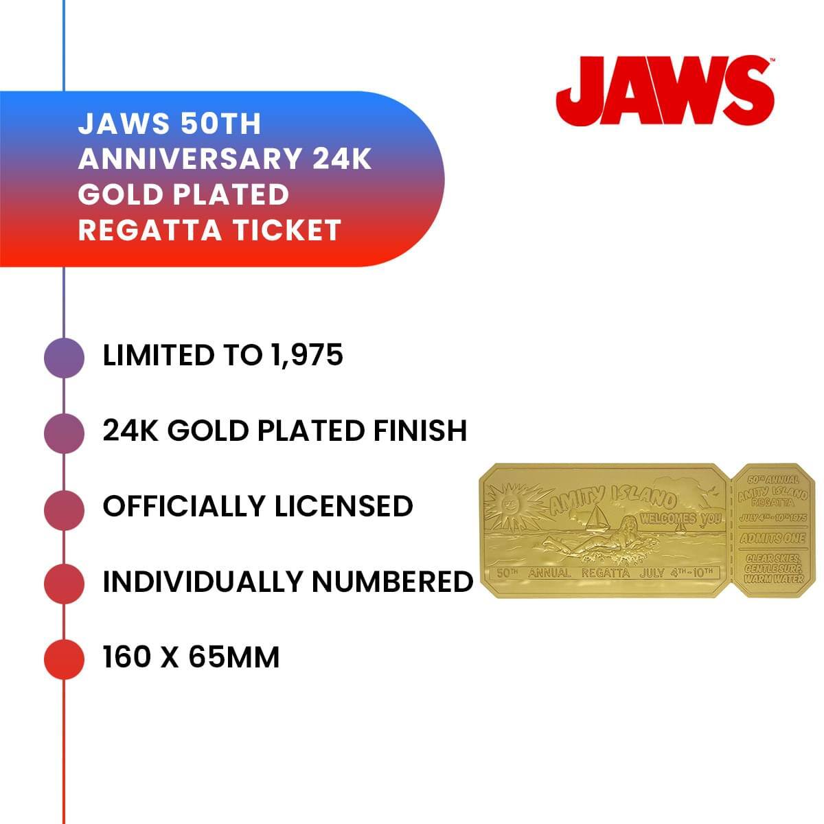 JAWS 50TH ANNIVERSARY 24K GOLD PLATED REGATTA TICKET  
LIMITED TO 1,975  
24K GOLD PLATED FINISH  
OFFICIALLY LICENSED  
INDIVIDUALLY NUMBERED  
160 X 65MM  

AMITY ISLAND WELCOMES YOU  
ADMITS ONE  
50TH ANNUAL REGATTA JULY 4-10