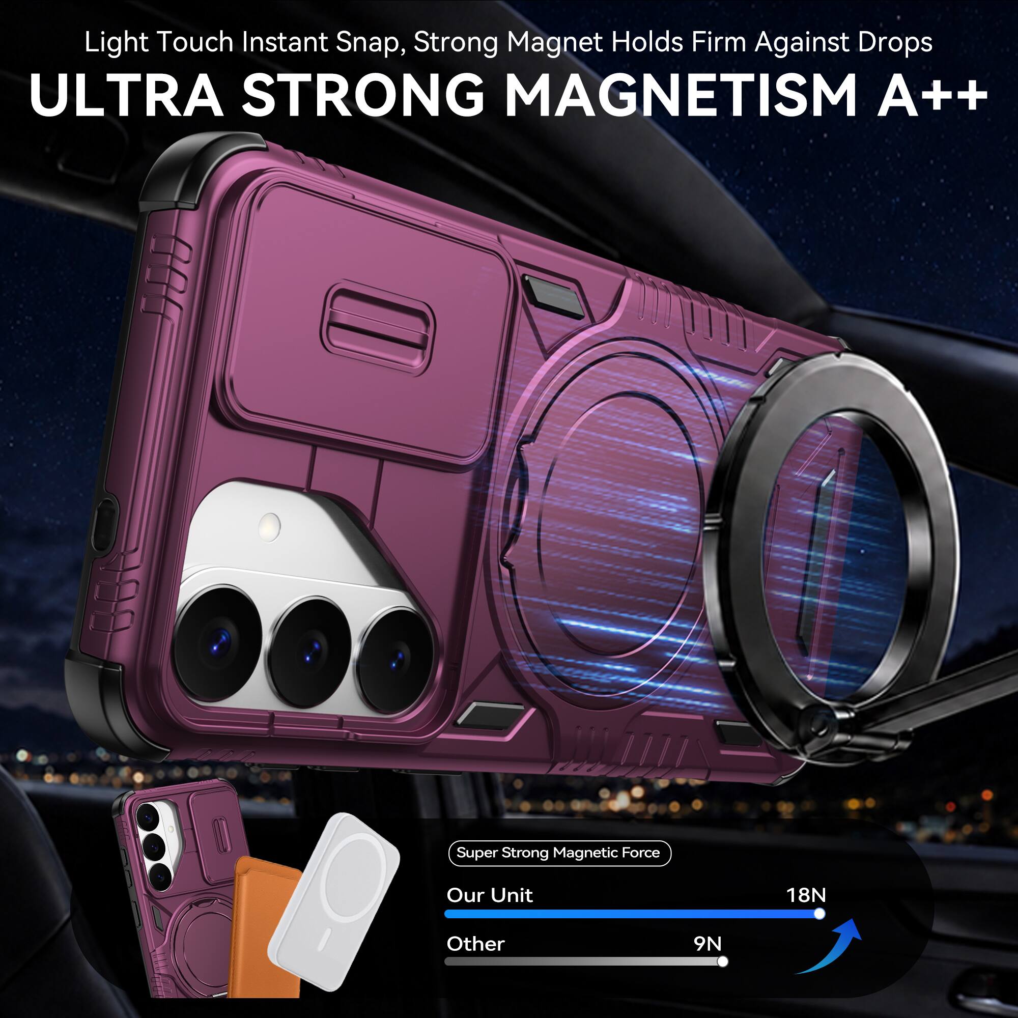 Light Touch Instant Snap, Strong Magnet Holds Firm Against Drops  
ULTRA STRONG MAGNETISM A++  

Super Strong Magnetic Force  
Our Unit: 18N  
Other: 9N