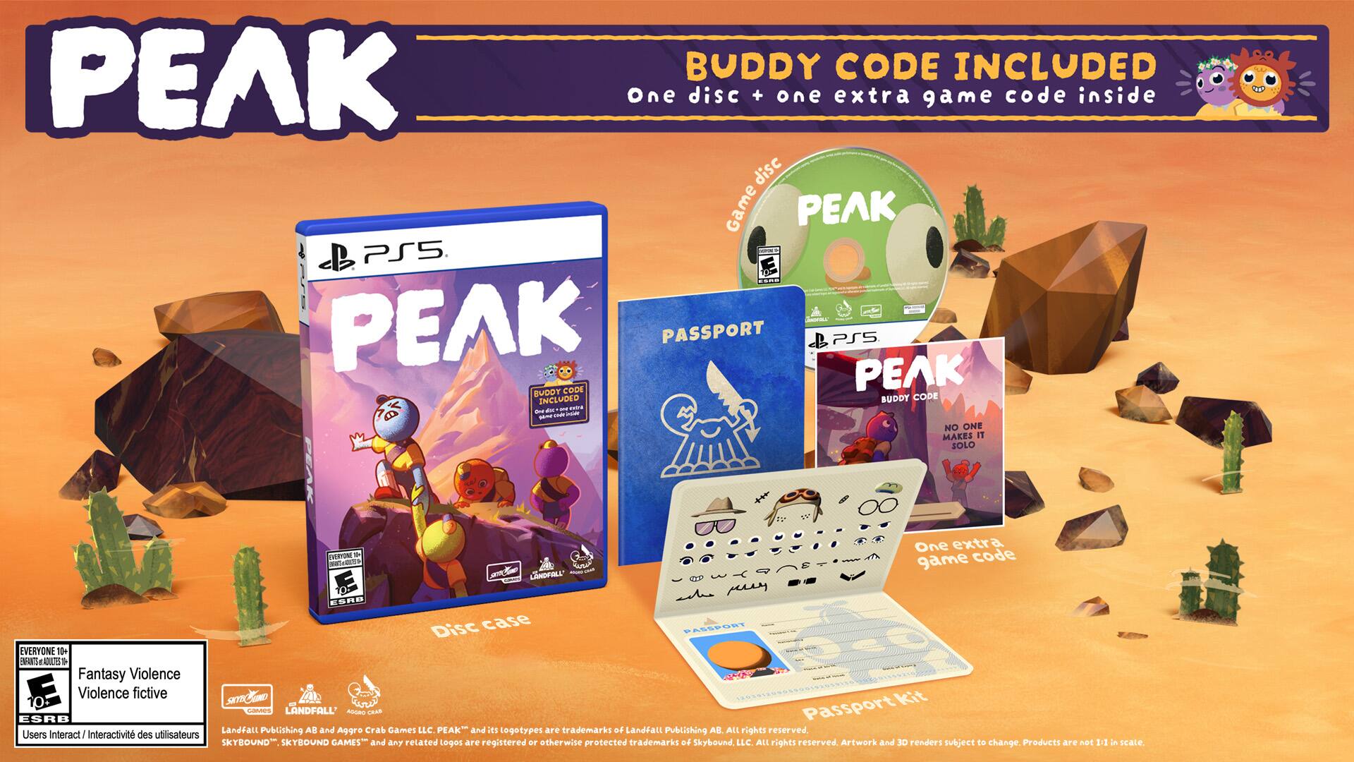 PEAK BUDDY CODE INCLUDED  
One disc + one extra game code inside  
Game PS5  
LAMOVIBULA  
PEAK PASSPORT PS5  
BUDDY CODE  
an ant me - HAMP mar Insulater  
NO ONE MAKES IT SOLO  
EMERYONE Yu  
LANDFALL'  
One extra game code  
ESRO Disc case  
PASSPORT EVERYONE 10+  
ENFANTS: ADULTESTESTO  
Fantasy Violence  
E Violence fictive  
SKYEL - Passport kit cames LANDFALL  
AGORO CRAB  
ESRB  
Landfall Publishing  
AD and Aggro Crab Games LLC.  
PEAK" and les logotypes are trademarks of Landfall Publishing AB. All rights reserved.  
Users Interactivit des utilisateurs  
SKYBOUND  
SKYBOUND GAMEST and any retated logos are registered or otherwise protected trademarks of Skybound, LLC. All rights reserved.  
Artwork and 3D renders subject to change, Products are not 1:1 in scale.