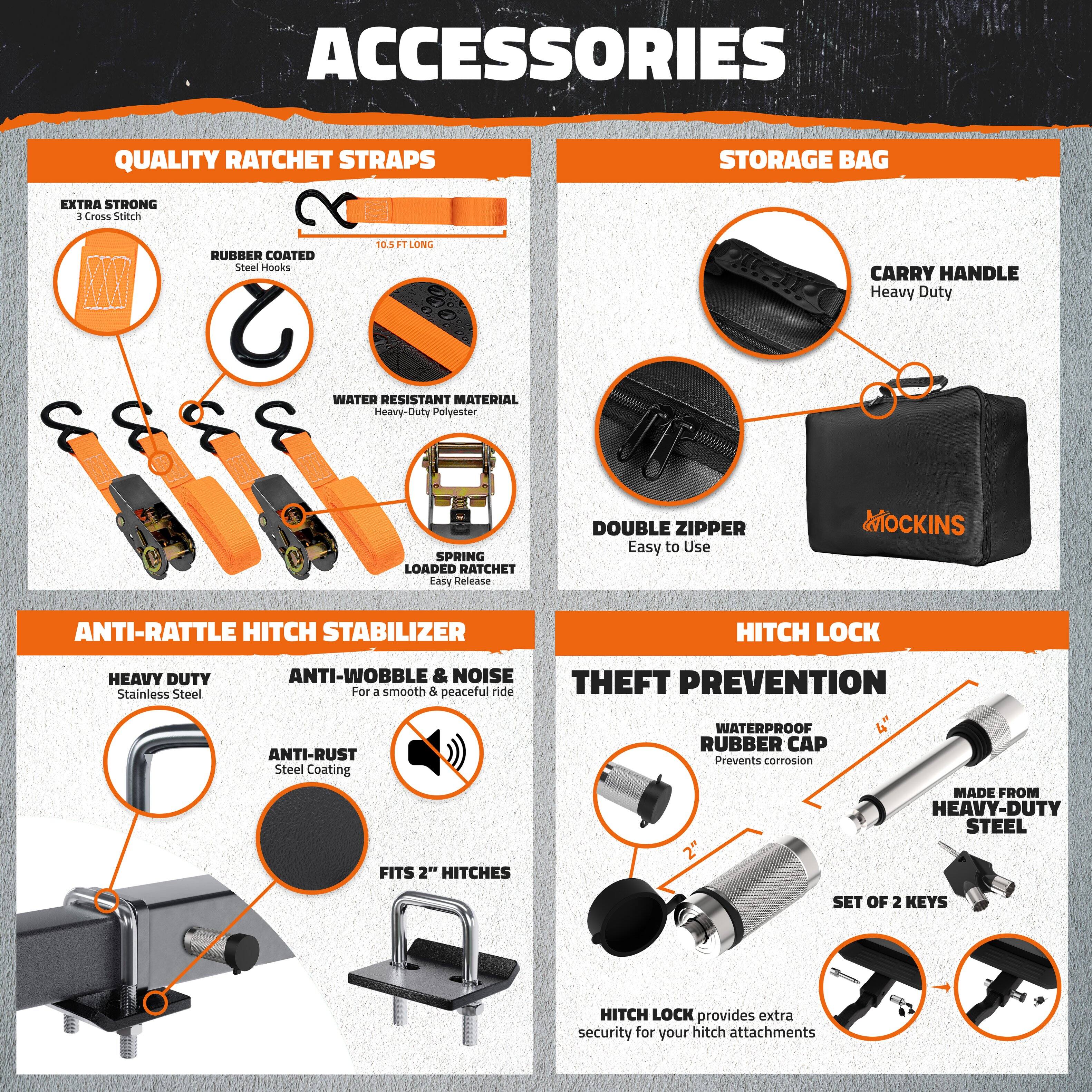 **ACCESSORIES**

**QUALITY RATCHET STRAPS**
- EXTRA STRONG
  - 3 Cross Stitch
- RUBBER COATED
  - Steel Hooks
- WATER RESISTANT MATERIAL
  - Heavy-Duty Polyester
- SPRING LOADED RATCHET
  - Easy Release
- DOUBLE ZIPPER
  - Easy to Use
- 10.5 FT LONG

**STORAGE BAG**
- CARRY HANDLE
  - Heavy Duty
- DOUBLE ZIPPER
  - Easy to Use

**ANTI-RATTLE HITCH STABILIZER**
- HEAVY DUTY
  - Stainless Steel
- ANTI-WOBBLE & NOISE
  - For a smooth & peaceful ride
- ANTI-RUST
  - Steel Coating
- FITS 2" HITCHES

**HITCH LOCK**
- THEFT PREVENTION
  - WATERPROOF RUBBER CAP
    - Prevents corrosion
- MADE FROM HEAVY-DUTY STEEL
- SET OF 2 KEYS
- HITCH LOCK provides extra security for your hitch attachments