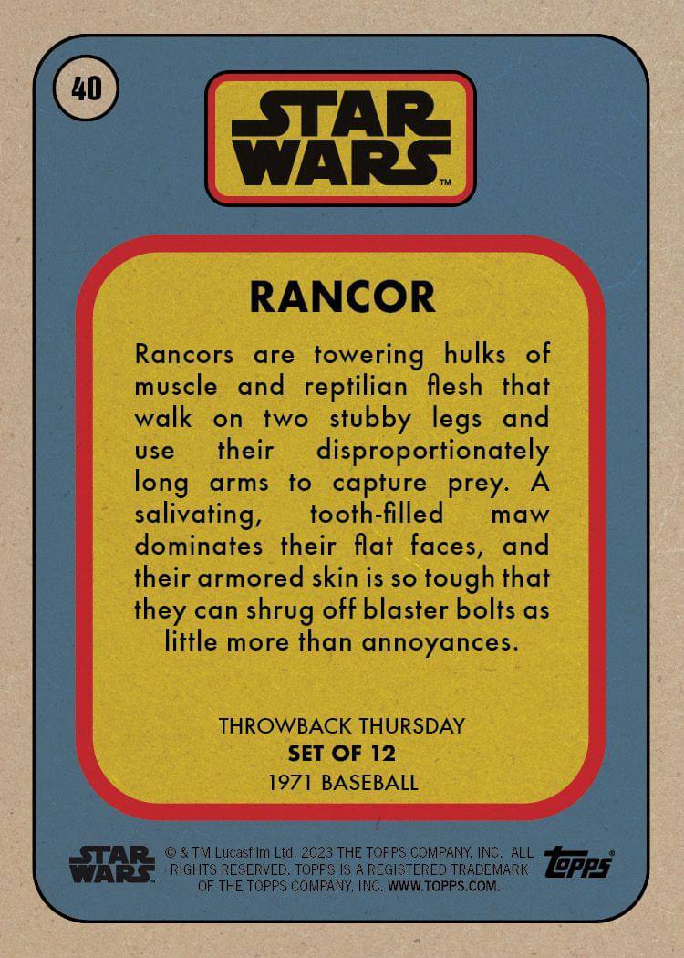 40  
STAR WARS™  
RANCOR  

Rancors are towering hulks of muscle and reptilian flesh that walk on two stubby legs and use their disproportionately long arms to capture prey. A salivating, tooth-filled maw dominates their flat faces, and their armored skin is so tough that they can shrug off blaster bolts as little more than annoyances.  

THROWBACK THURSDAY  
SET OF 12  
1971 BASEBALL  

© & TM Lucasfilm Ltd. 2023 THE TOPPS COMPANY, INC. ALL RIGHTS RESERVED. TOPPS IS A REGISTERED TRADEMARK OF THE TOPPS COMPANY, INC. WWW.TOPPS.COM.