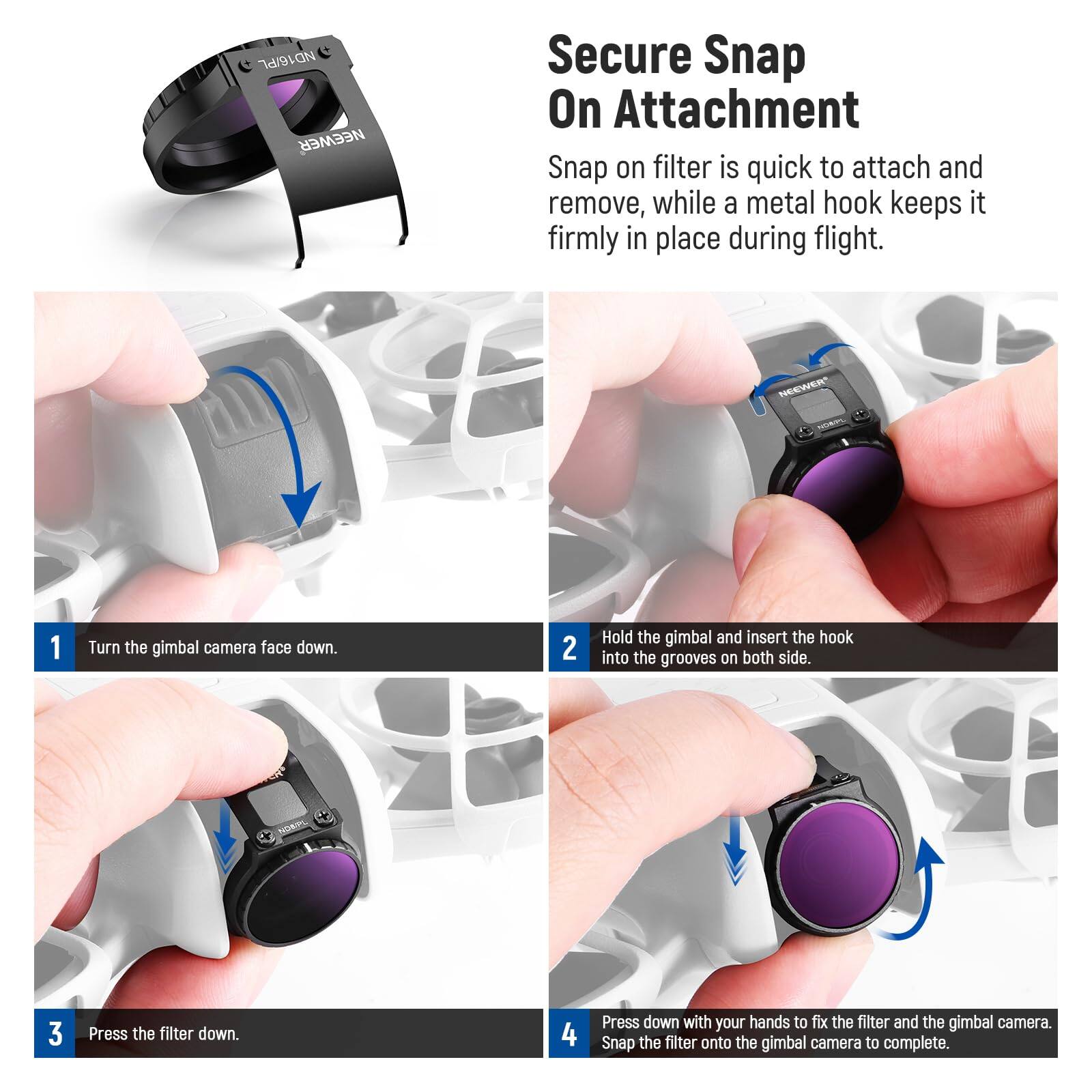 NEEWER Secure Snap On Attachment Snap on filter is quick to attach and remove, while a metal hook keeps it firmly in place during flight.

1. Turn the gimbal camera face down.
2. Hold the gimbal and insert the hook into the grooves on both sides.
3. Press the filter down.
4. Press down with your hands to fix the filter and the gimbal camera. Snap the filter onto the gimbal camera to complete.