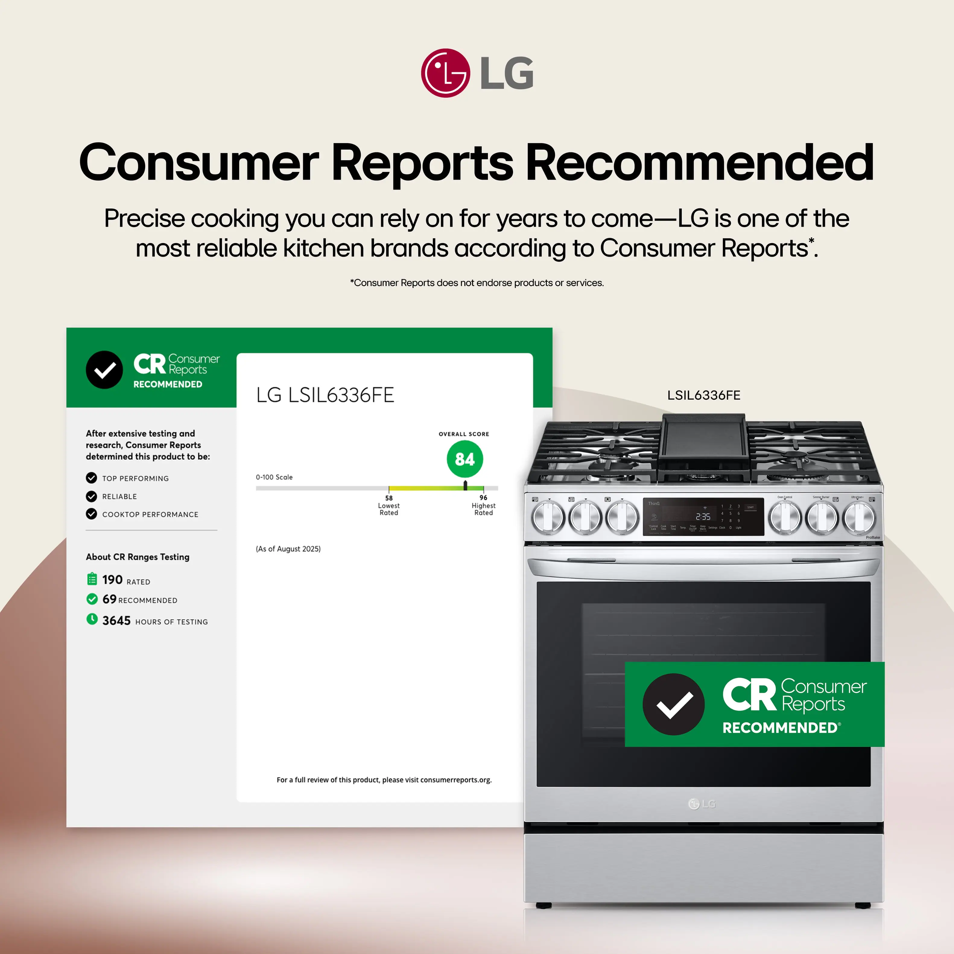Consumer Reports Recommended

Precise cooking you can rely on for years to come—LG is one of the most reliable kitchen brands according to Consumer Reports.*

*Consumer Reports does not endorse products or services.

CR Consumer Reports RECOMMENDED LG LSIL6336FE

After extensive testing and research, Consumer Reports determined this product to be:
- TOP-PERFORMING
- RELIABLE
- COOKTOP PERFORMANCE

Overall Score: 84

About CR Ranges Testing
- 190 RATED
- 69 RECOMMENDED
- 3645 HOURS OF TESTING

(As of August 2025)

For a full review of this product, please visit consumerreports.org

CR Consumer Reports RECOMMENDED
