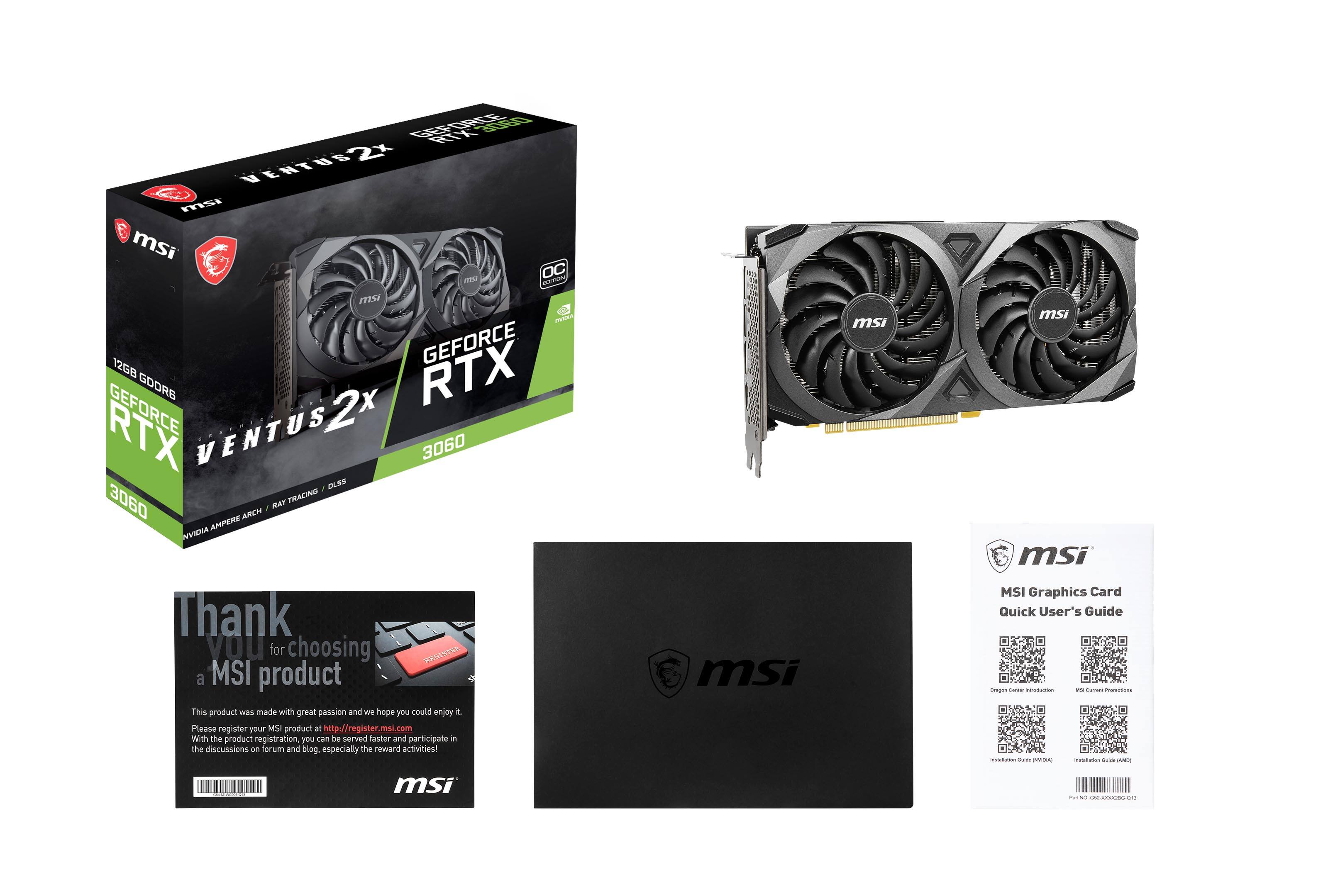 GEFORCE VENTUS msi msi OC cassa CAITARY msi PRETA GEFORCE 12GB RTX GDDR6 GEFORCE VENTUS s2x 3060 3060 RAY TRACING AMCH AMPERE NVIDIA

Thank you for choosing REGISTER a MSI product This product was made with great passion and we hope you could enjoy it. Please register your MSI product at http://register.msi.com With the product registration, you can be served faster and participate in the discussions on forum and blog, especially the reward activities!

msi
msi
msi msi MSI Graphics Card Quick User's Guide Images - GUARE | (PART)
msi
- DESTRIBUCE