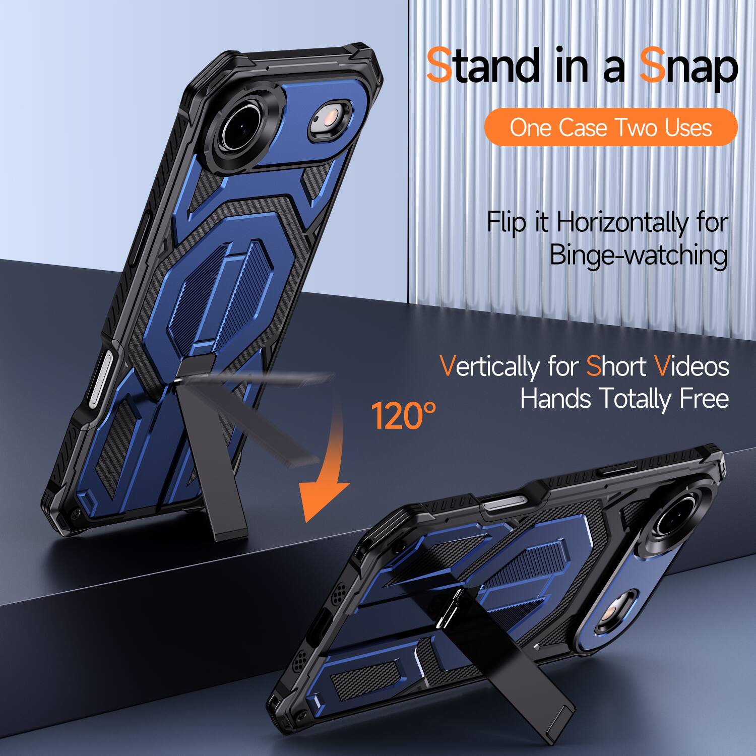 Stand in a Snap  
One Case Two Uses  
Flip it Horizontally for Binge-watching  
Vertically for Short Videos  
Hands Totally Free  
120°