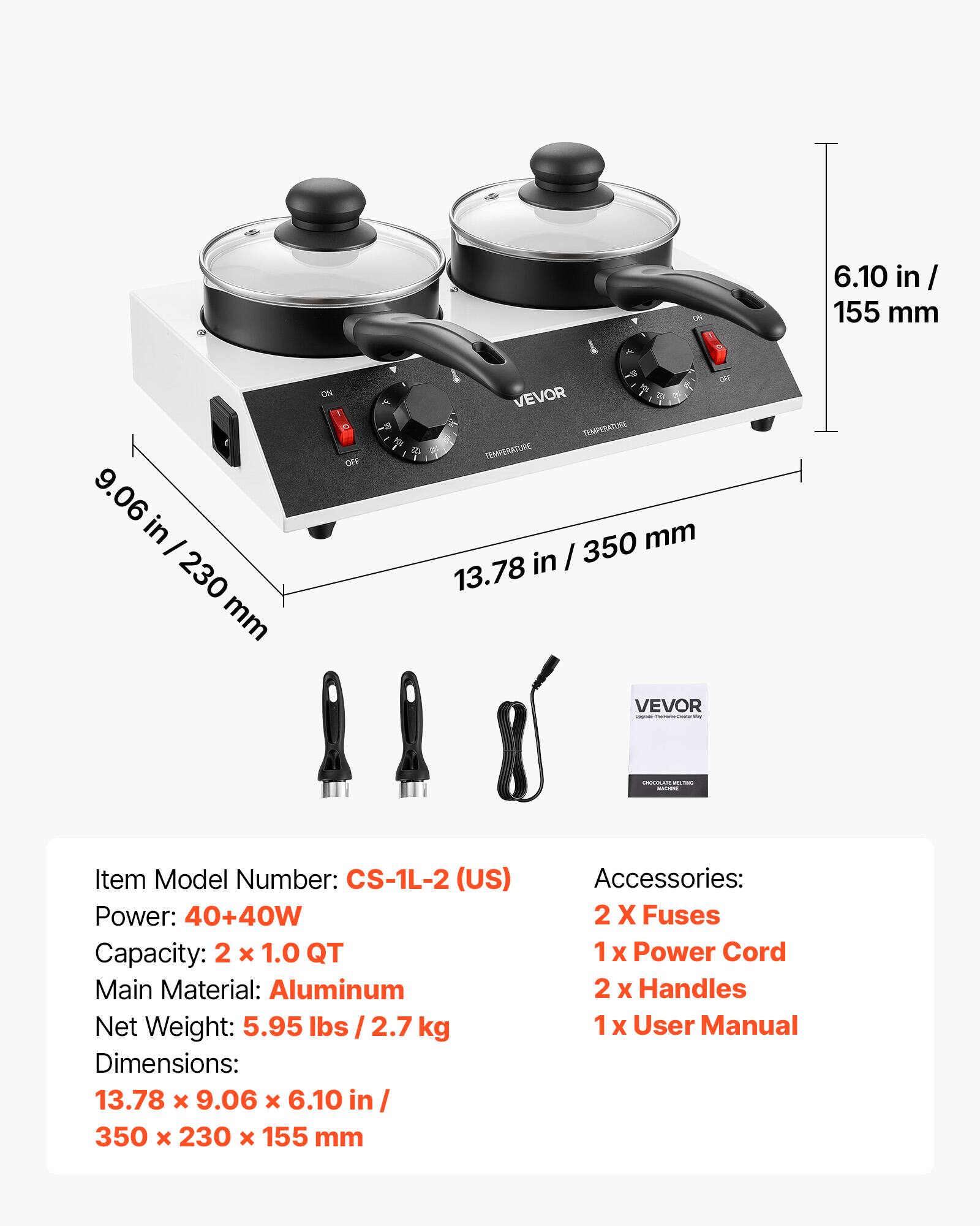 on

6.10 in / 155 mm  
9.06 in - 230 mm  
OFF  
OFF VEVOR a TEMPERATURE 12 TEMPERATURE 350 mm in / 13.78  
VEVOR -  
CHOCOLATE SIGNAS  

Item Model Number: CS-1L-2 (US)  
Power: 40+40W  
Capacity: 2 X 1.0 QT  
Main Material: Aluminum  
Net Weight: 5.95 lbs / 2.7 kg  
Dimensions: 13.78 x 9.06 X 6.10 in / 350 X 230 X 155 mm  
Accessories: 2 X Fuses 1 X Power Cord 2 X Handles 1 X User Manual