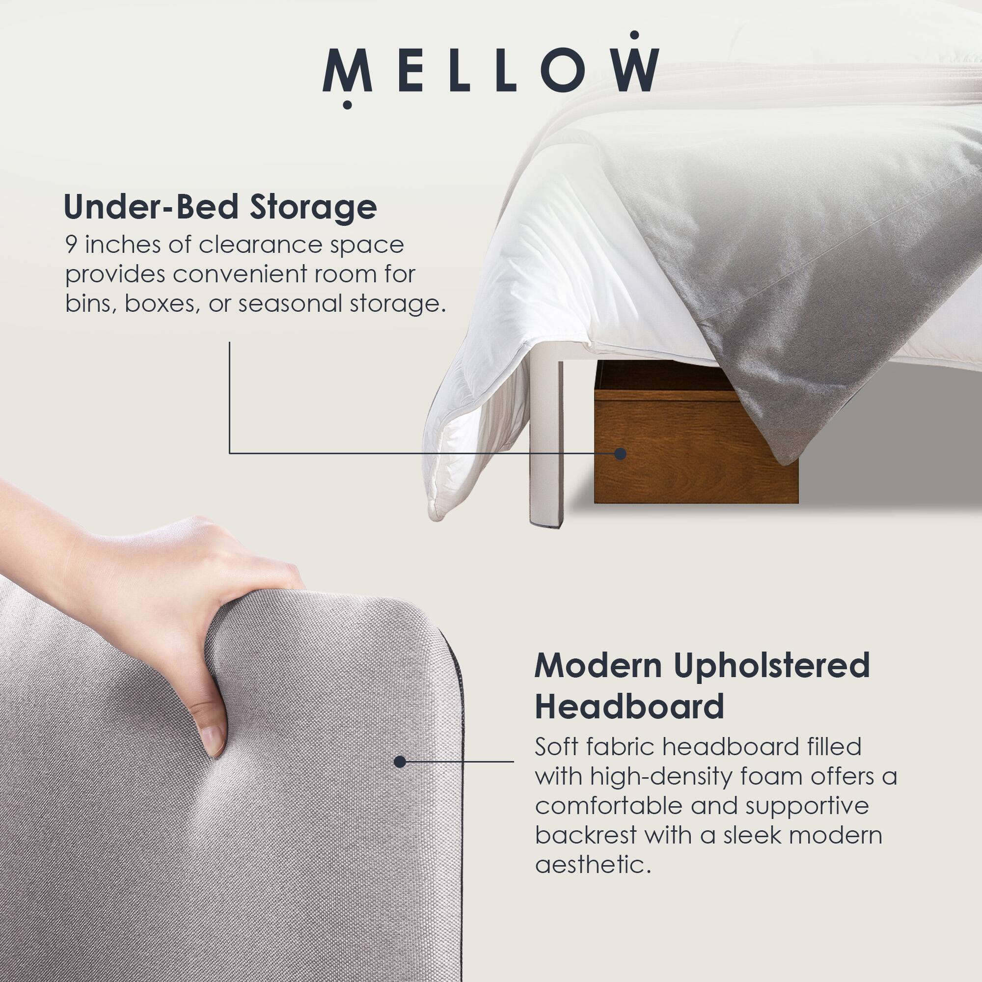 MELLOW

Under-Bed Storage  
9 inches of clearance space provides convenient room for bins, boxes, or seasonal storage.

Modern Upholstered Headboard  
Soft fabric headboard filled with high-density foam offers a comfortable and supportive backrest with a sleek modern aesthetic.