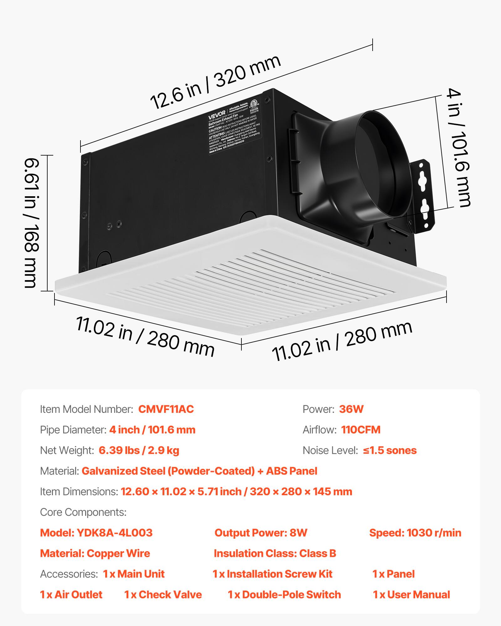 6.61 in / 168 mm  
12.6 in / 320 mm  
11.02 in / 280 mm  
4 in / 101.6 mm  

Item Model Number: CMVF11AC  
Power: 36W  
Pipe Diameter: 4 inch / 101.6 mm  
Airflow: 110CFM  
Net Weight: 6.39 lbs / 2.9 kg  
Noise Level: ≤1.5 sones  
Material: Galvanized Steel (Powder-Coated) + ABS Panel  
Item Dimensions: 12.60 x 11.02 x 5.71 inch / 320 x 280 x 145 mm  

Core Components:  
Model: YDK8A-4L003  
Output Power: 8W  
Speed: 1030 r/min  
Material: Copper Wire  
Insulation Class: Class B  

Accessories:  
1x Main Unit  
1x Installation Screw Kit  
1x Panel  
1x Air Outlet  
1x Check Valve  
1x Double-Pole Switch  
1x User