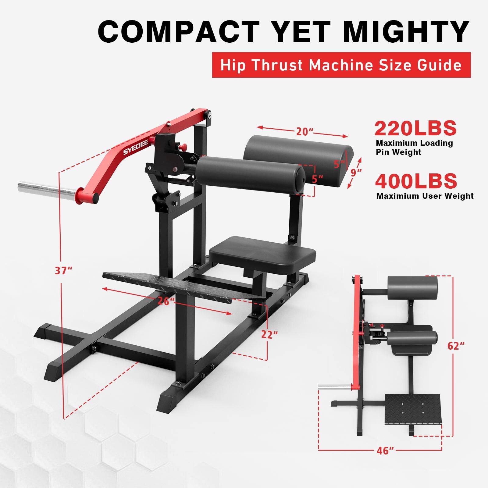 COMPACT YET MIGHTY  
Hip Thrust Machine Size Guide  

SYDEE  

20"  
5"  
9"  
37"  
26"  
22"  
62"  
46"  

220LBS  
Maximum Loading Pin Weight  

400LBS  
Maximum User Weight