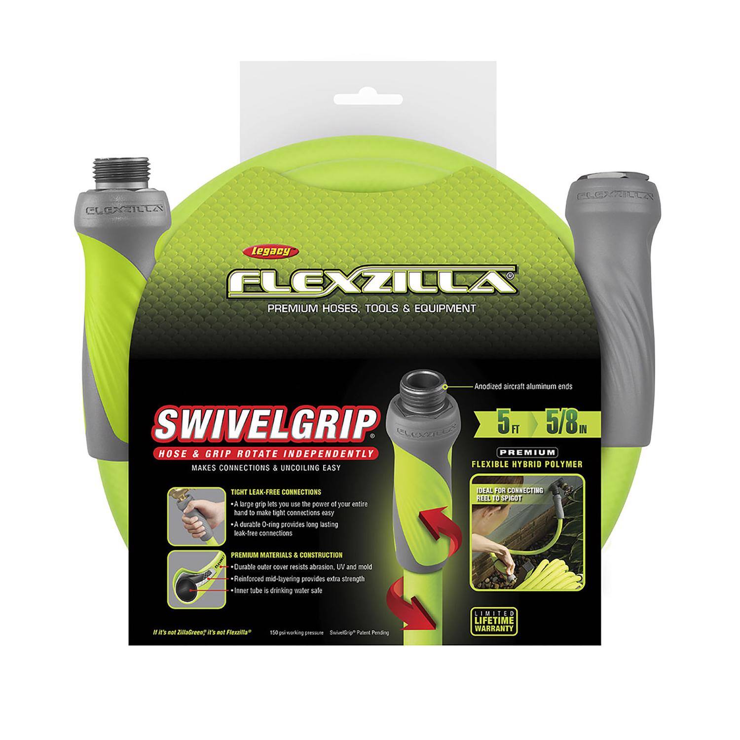 CLEXZILLA Legacy FLEXZILLA PREMIUM HOSES, TOOLS & EQUIPMENT

Anodized aircraft aluminum ends

SWIVELGRIP
Hose & Grip Rotate Independently
Makes Connections & Uncoiling Easy

Tight Leak-Free Connections
- A large grip lets you use the power of your entire hand to make light connections
- A durable O-ring provides long-lasting leak-free connections

Premium Materials & Construction
- Durable outer cover resists abrasion, UV, and mold
- Reinforced mid-layering provides extra strength
- Inner tube is drinking water safe

5 ft 5/8" Hose & Grip

Premium Flexible Hybrid Polymer
Ideal for Connecting Reel to Spigot

Limited Lifetime Warranty

It's not ZillaGreen™, it's not Flexzilla™

150 PSI working pressure
SwivelGrip™ Patent Pending