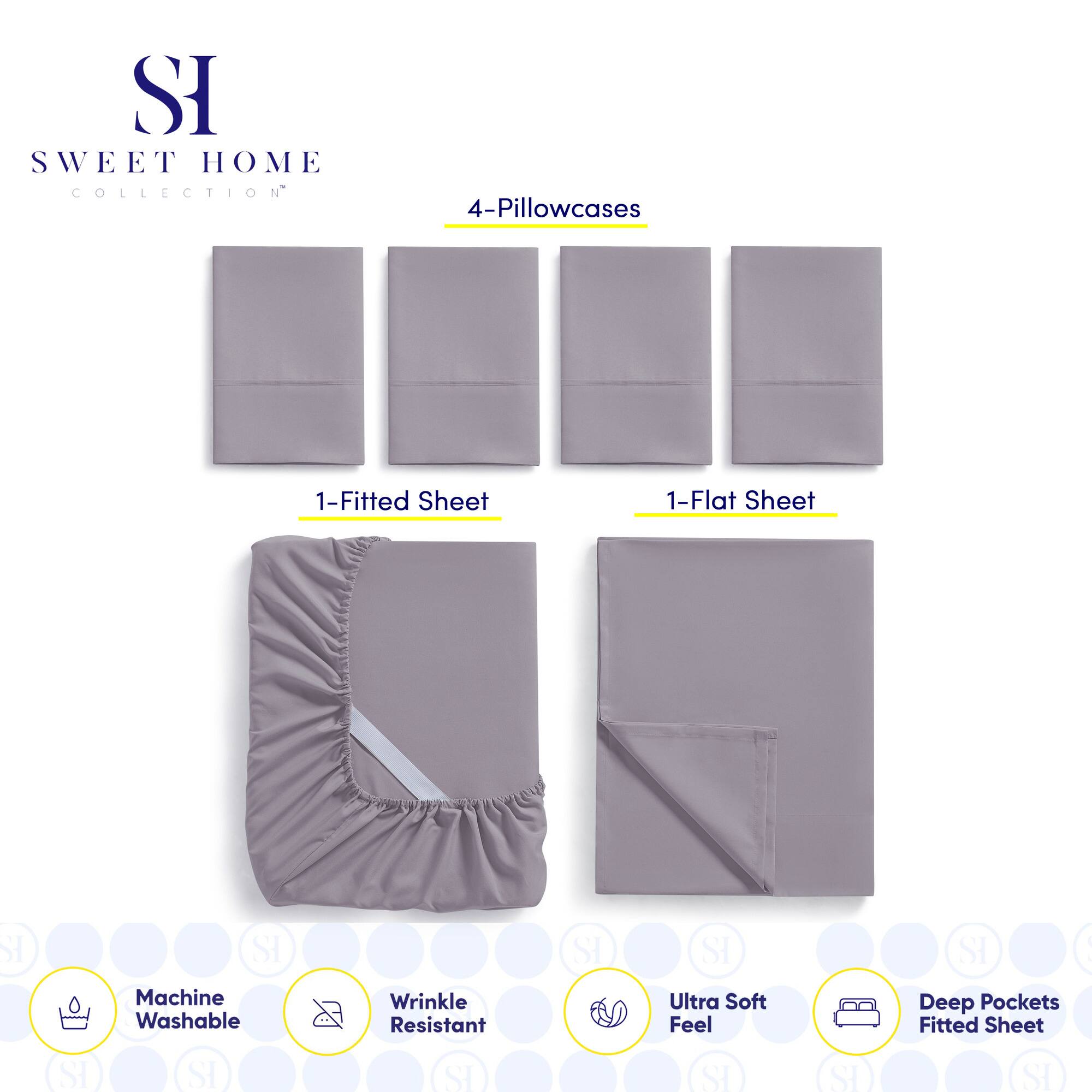 **SWEET HOME COLLECTION**

- 4-Pillowcases
- 1-Fitted Sheet
- 1-Flat Sheet

**Features:**
- Machine Washable
- Wrinkle Resistant
- Ultra Soft Feel
- Deep Pockets Fitted Sheet