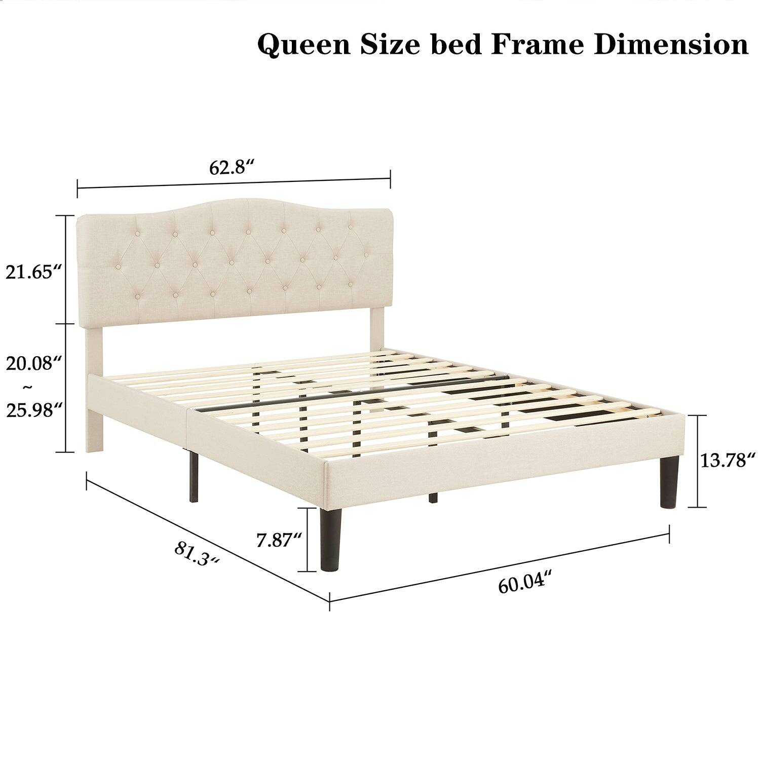 Queen Size bed Frame Dimension

- Width: 62.8"
- Height: 21.65"
- Depth: 20.08"
- Height from floor: 7.87"
- Length: 81.3"
- Height of headboard: 25.98"
- Height of footboard: 13.78"
- Overall length: 60.04"
