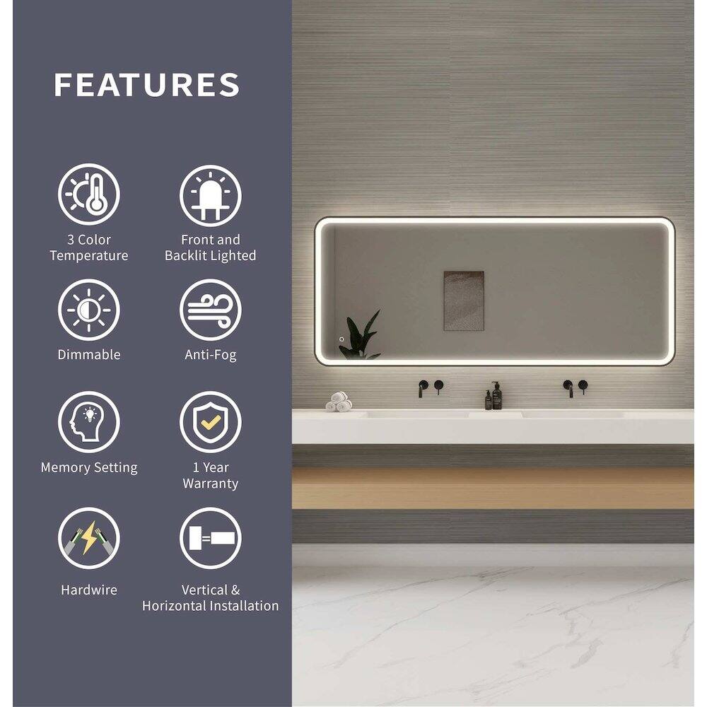 FEATURES  
- 3 Color Temperature  
- Front and Backlit Lighted  
- Dimmable  
- Anti-Fog  
- Memory Setting  
- 1 Year Warranty  
- Hardwire  
- Vertical & Horizontal Installation