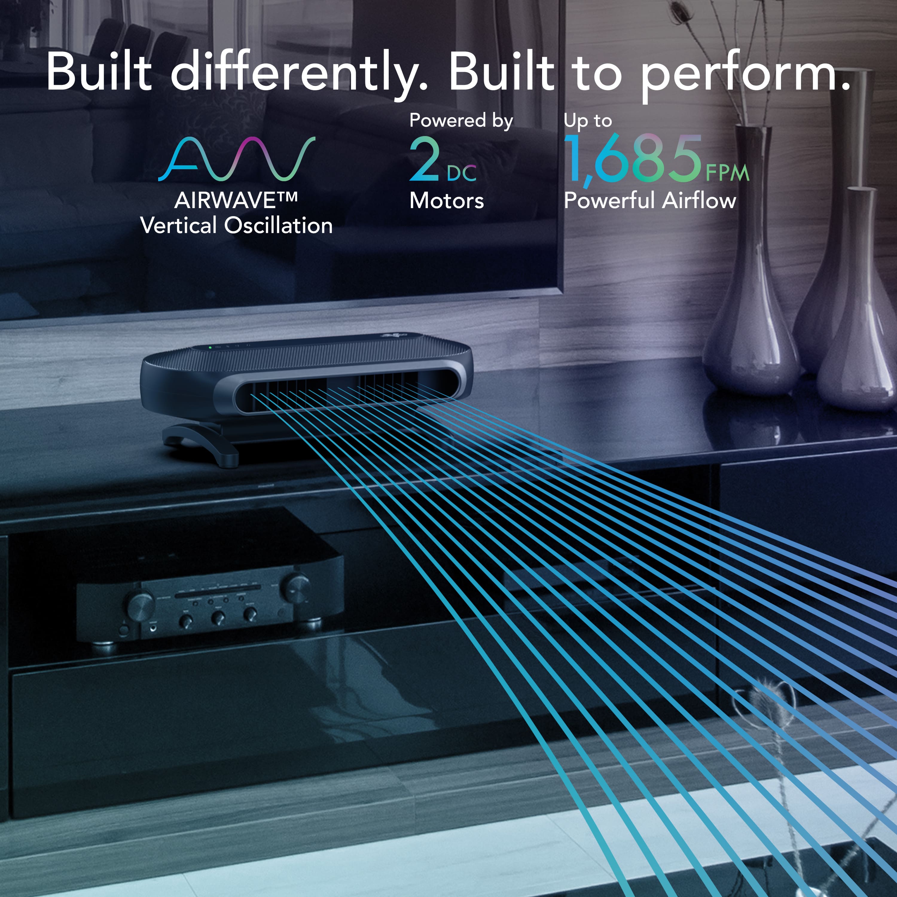 Built differently. Built to perform. Powered by Up to 2 DC 1,685 FPM AIRWAVE TM Motors. Powerful Airflow. Vertical Oscillation.