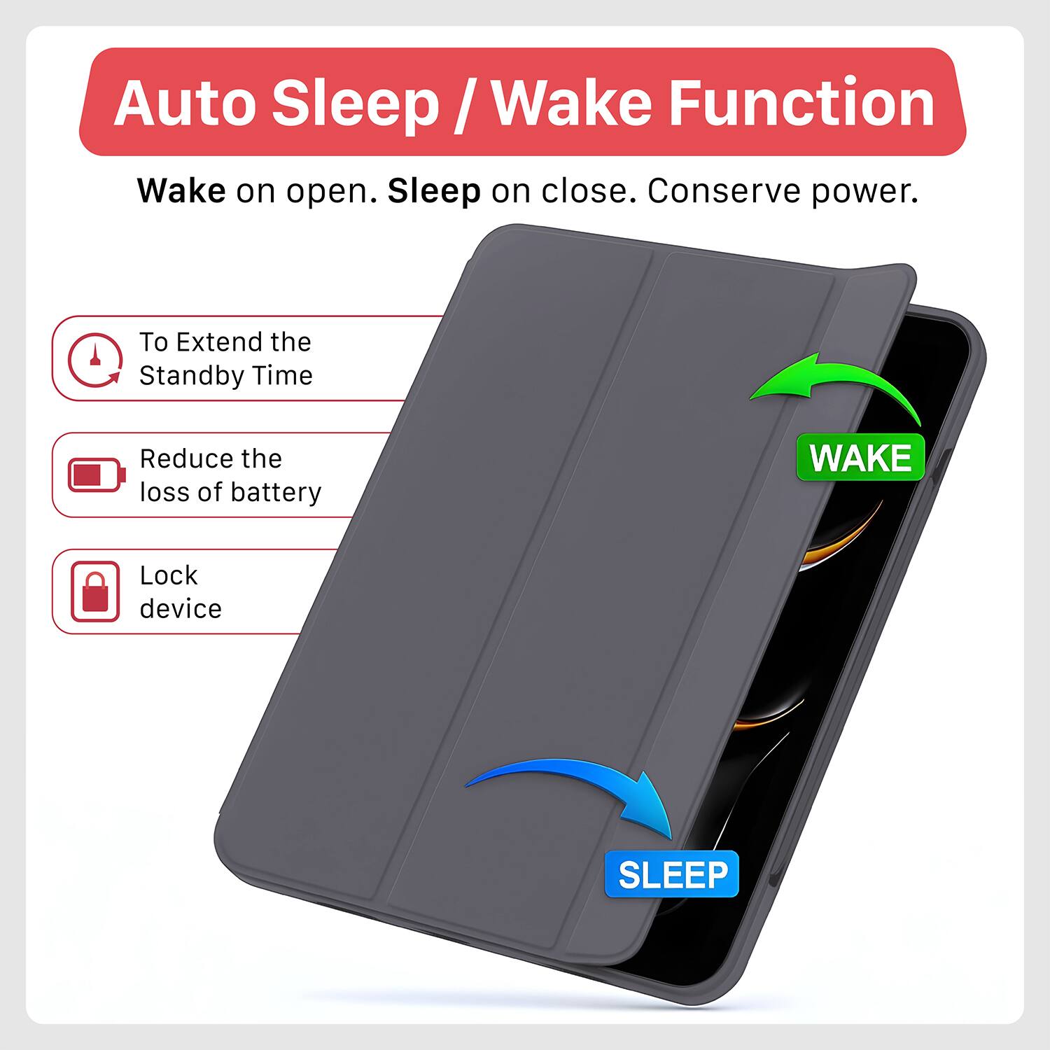 Auto Sleep / Wake Function

Wake on open. Sleep on close. Conserve power.

- To Extend the Standby Time
- Reduce the loss of battery
- Lock device

WAKE

SLEEP
