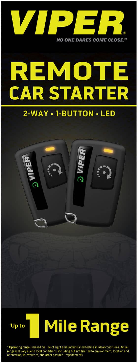 VIPER
NO ONE DARES COME CLOSE™
REMOTE CAR STARTER
2-WAY • 1-BUTTON • LED
Up to 1 Mile Range
*Operating range is based on line-of-sight and unobstructed testing in ideal conditions. Actual range will vary due to local conditions, including but not limited to environment, location and orientation, interference, and other possible impediments.