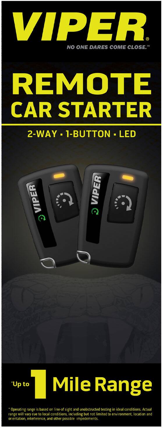VIPER  
NO ONE DARES COME CLOSE™  

REMOTE CAR STARTER  
2-WAY • 1-BUTTON • LED  

Up to 1 Mile Range  
*Operating range is based on line-of-sight and unobstructed testing in ideal conditions. Actual range will vary due to local conditions, including but not limited to environment, location and orientation, interference, and other possible impediments.
