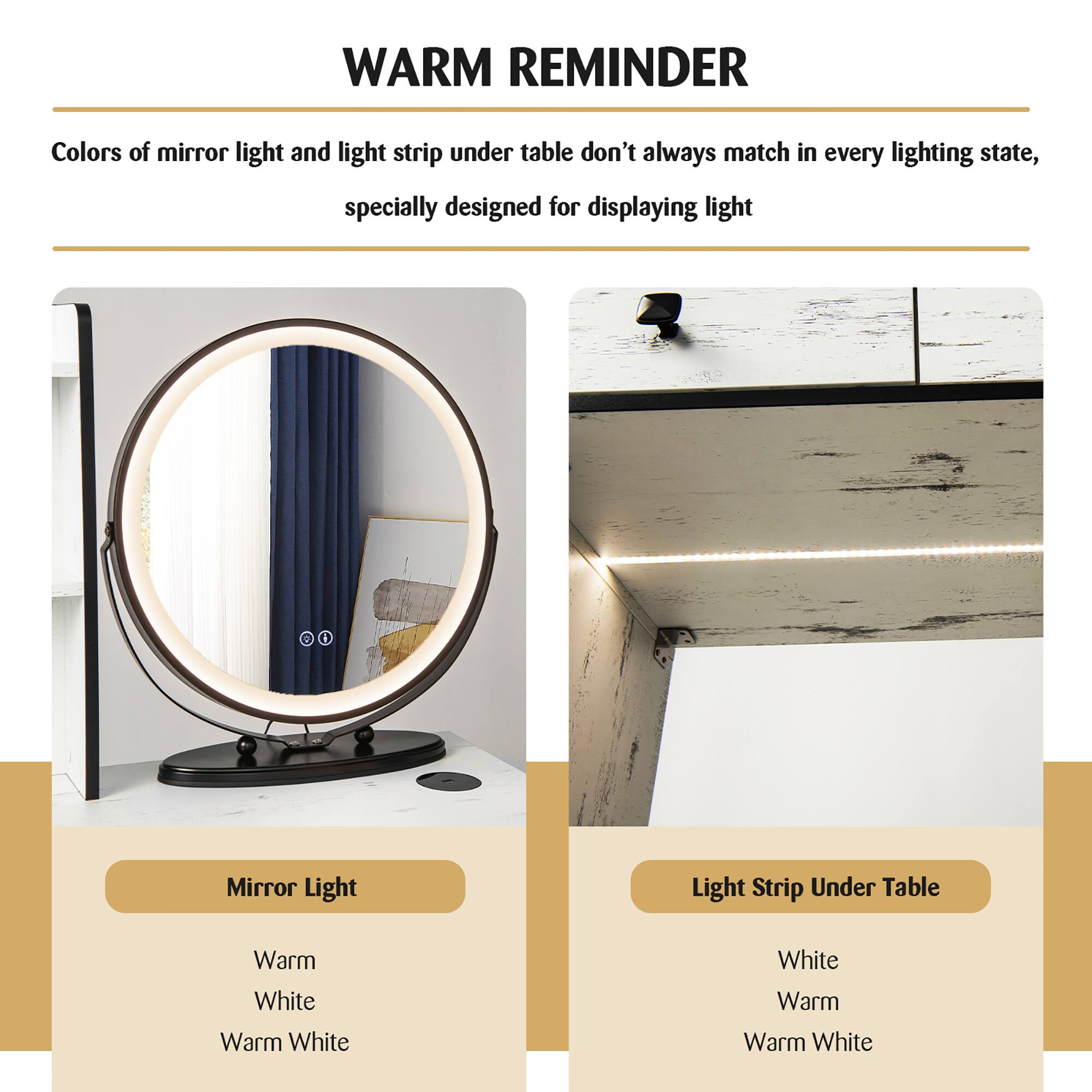 **WARM REMINDER**

Colors of mirror light and light strip under table don't always match in every lighting state, specially designed for displaying light

---

**Mirror Light**

- Warm
- White
- Warm White

---

**Light Strip Under Table**

- White
- Warm
- Warm White
