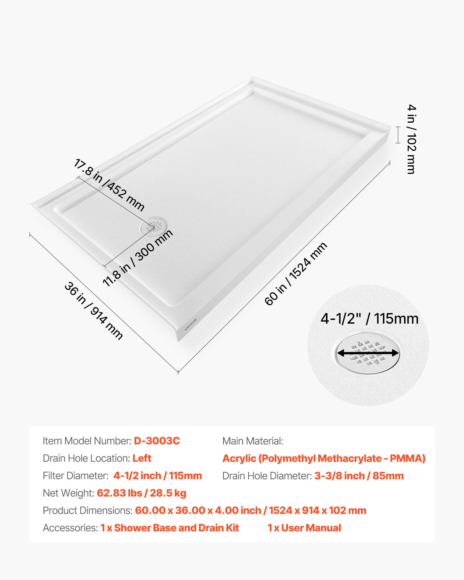 17.8 in / 452 mm  
11.8 in / 300 mm  
4 in / 102 mm  
60 in / 1524 mm  
4-1/2" / 115mm  

Item Model Number: D-3003C  
Main Material: Acrylic (Polymethyl Methacrylate - PMMA)  
Drain Hole Location: Left  
Filter Diameter: 4-1/2 inch / 115mm  
Drain Hole Diameter: 3-3/8 inch / 85mm  
Net Weight: 62.83 lbs / 28.5 kg  
Product Dimensions: 60.00 x 36.00 x 4.00 inch / 1524 x 914 x 102 mm  
Accessories: 1 x Shower Base and Drain Kit, 1 x User Manual