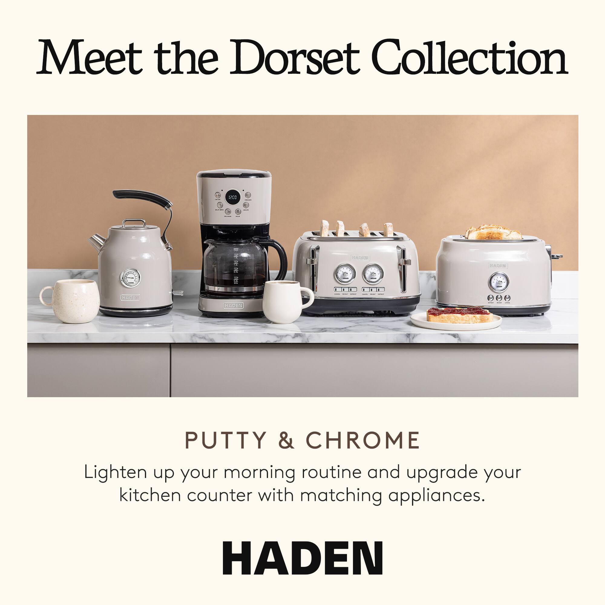 Meet the Dorset Collection

PUTTY & CHROME

Lighten up your morning routine and upgrade your kitchen counter with matching appliances.

HADEN