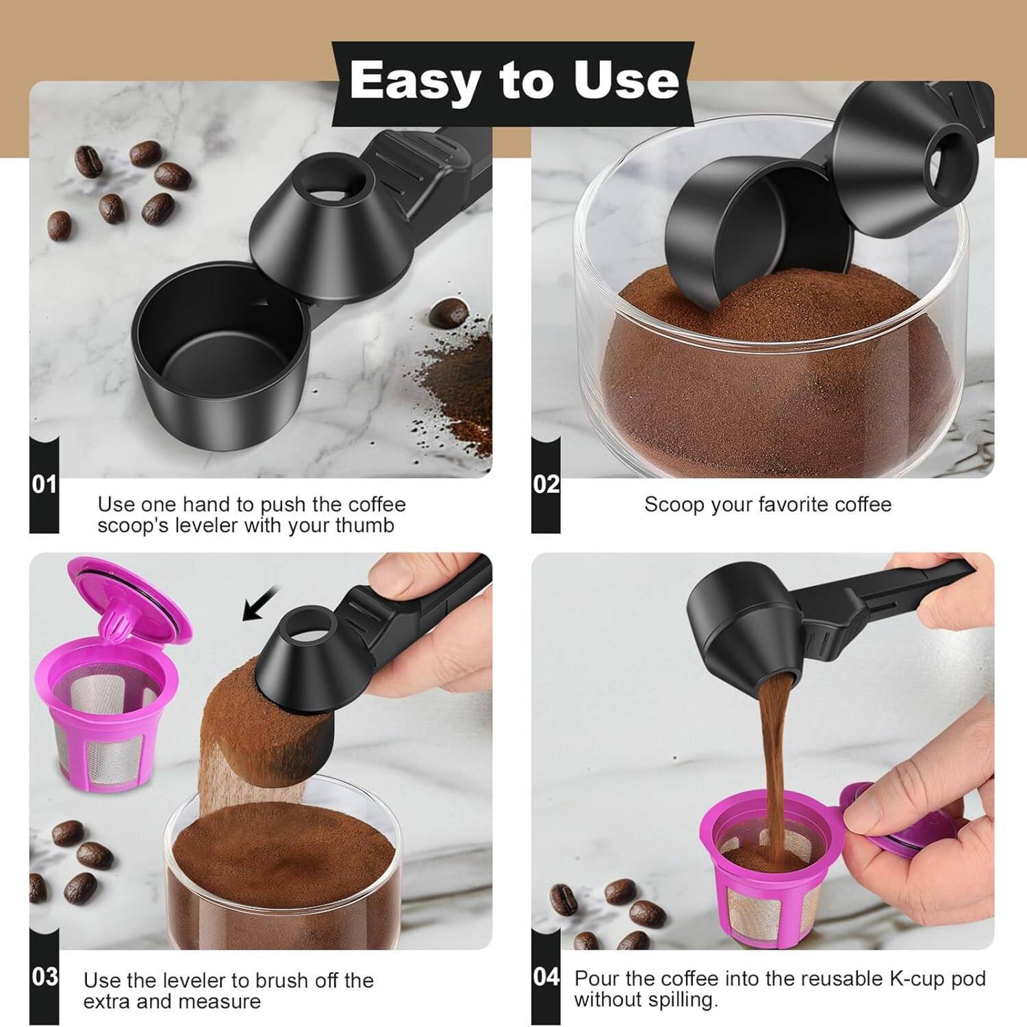 Easy to Use

01 Use one hand to push the coffee scoop's leveler with your thumb

02 Scoop your favorite coffee

03 Use the leveler to brush off the extra and measure

04 Pour the coffee into the reusable K-cup pod without spilling.