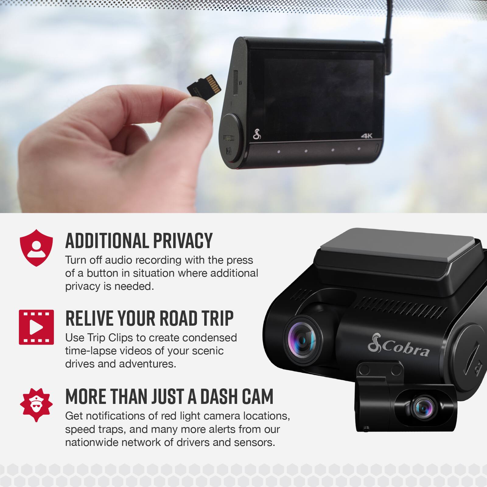 4K ADDITIONAL PRIVACY  
Turn off audio recording with the press of a button in situations where additional privacy is needed.  

RELIVE YOUR ROAD TRIP  
Use Trip Clips to create condensed time-lapse videos of your scenic drives and adventures.  

MORE THAN JUST A DASH CAM  
Get notifications of red light camera locations, speed traps, and many more alerts from our nationwide network of drivers and sensors.