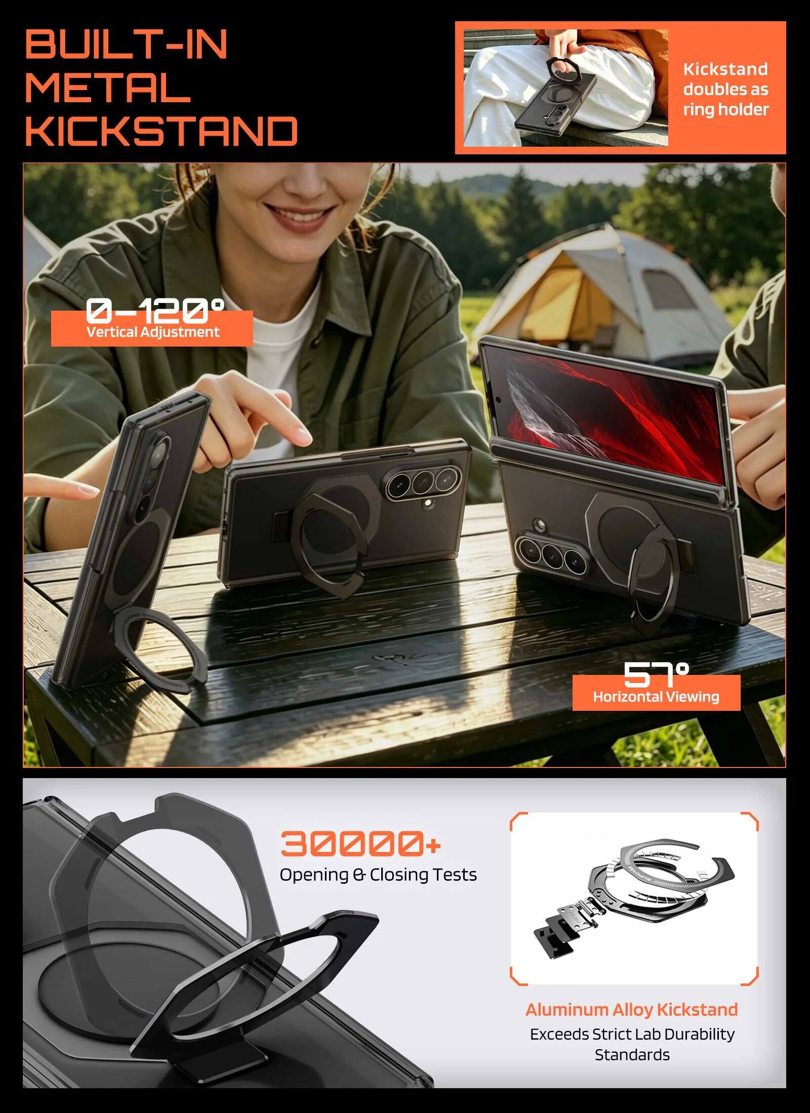 BUILT-IN METAL KICKSTAND  
Kickstand doubles as ring holder  
0-120° Vertical Adjustment  
57° Horizontal Viewing  
30000+ Opening & Closing Tests  
Aluminum Alloy Kickstand Exceeds Strict Lab Durability Standards