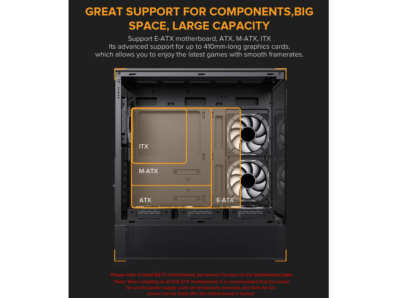 GREAT SUPPORT FOR COMPONENTS, BIG SPACE, LARGE CAPACITY

Support E-ATX motherboard, ATX, M-ATX, ITX

Its advanced support for up to 410mm-long graphics cards, which allows you to enjoy the latest games with smooth framerates.

ITX
M-ATX
ATX
E-ATX

Please note: If you install an E-ATX motherboard, please remove the fans on the motherboard plate.

*Note: When installing an ATX/E-ATX motherboard, it is recommended that the center fan on the power supply cover be temporarily removed, and then the fan screws can be fixed after the motherboard is locked.