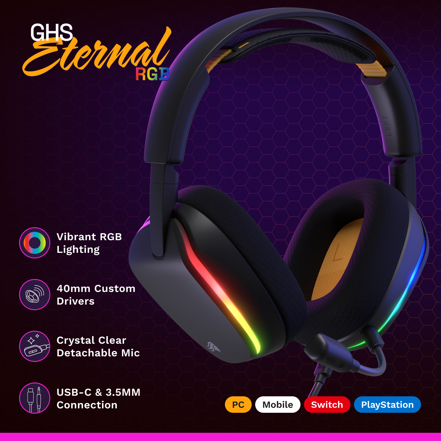 GHS Eternal RGB

- Vibrant RGB Lighting
- 40mm Custom Drivers
- Crystal Clear Detachable Mic
- USB-C & 3.5MM Connection

PC Mobile Switch PlayStation