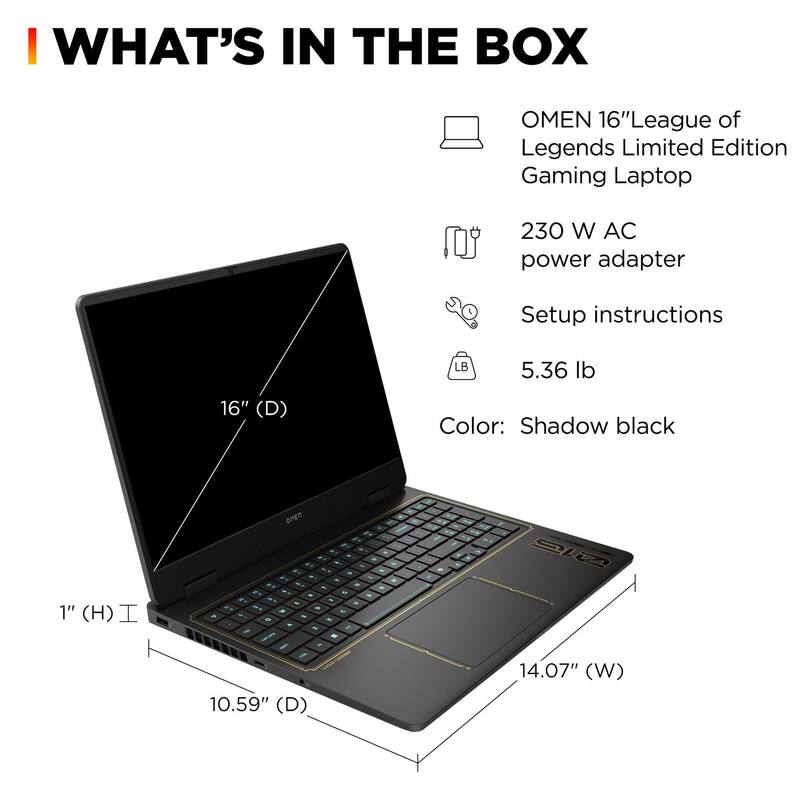 WHAT'S IN THE BOX

- OMEN 16" League of Legends Limited Edition Gaming Laptop
- 230 W AC power adapter
- Setup instructions
- 5.36 lb
- Color: Shadow black

Dimensions:
- 16" (D)
- 14.07" (W)
- 10.59" (D)
- 1" (H)