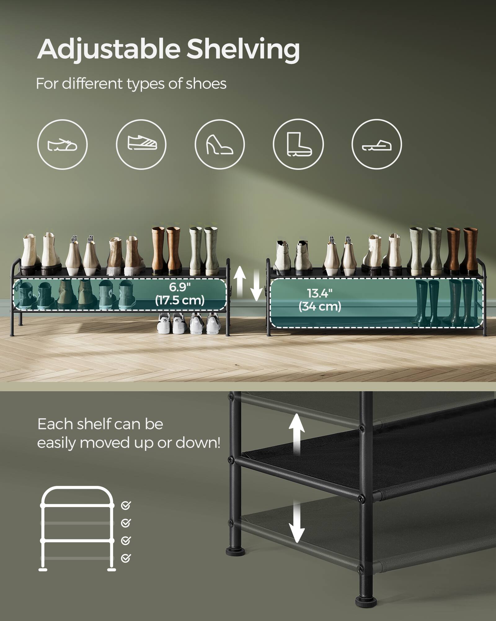 Adjustable Shelving  
For different types of shoes  

6.9" (17.5 cm)  
13.4" (34 cm)  

Each shelf can be easily moved up or down!