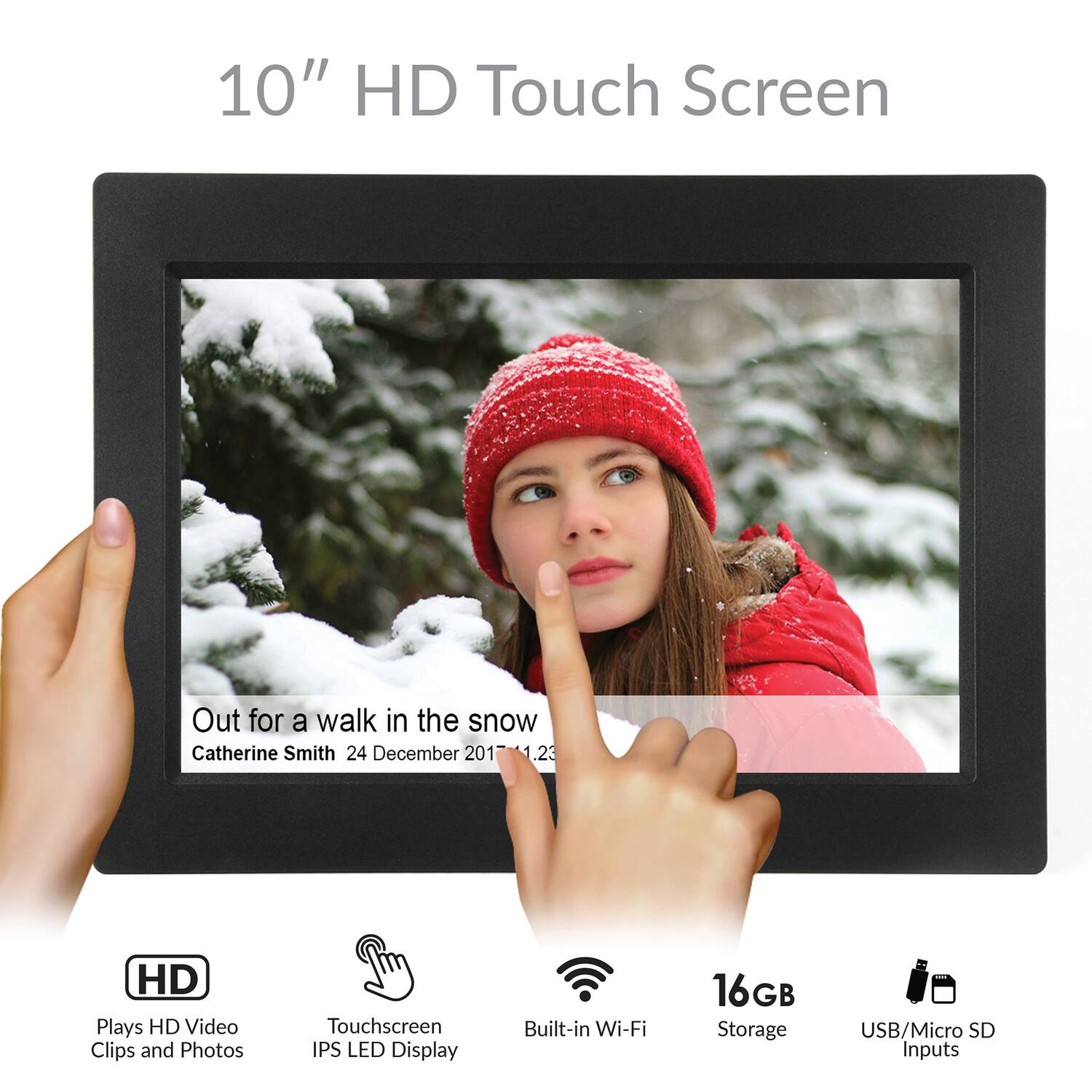 10" HD Touch Screen

Out for a walk in the snow  
Catherine Smith 24 December 2017 14:23

- HD  
  Plays HD Video Clips and Photos

- Touchscreen  
  IPS LED Display

- Built-in Wi-Fi

- 16GB Storage

- USB/Micro SD Inputs