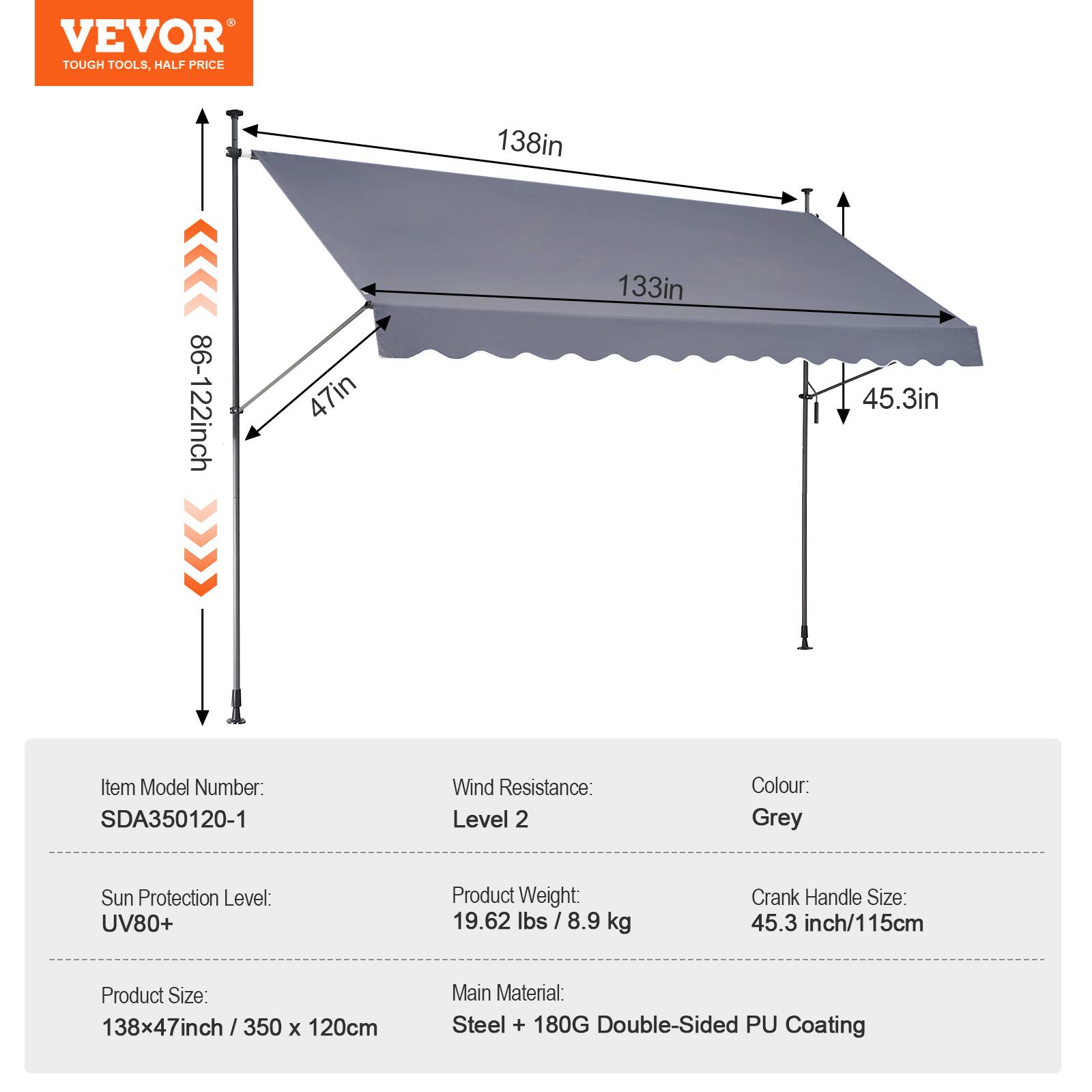 VEVOR TOUGH TOOLS, HALF PRICE >>>> 86-122inch 47in 138in 133in 45.3in

Item Model Number: SDA350120-1
Wind Resistance: Level 2
Colour: Grey
Sun Protection Level: UV80+
Product Weight: 19.62 lbs / 8.9 kg
Crank Handle Size: 45.3 inch/115cm
Product Size: 138x47inch / 350 x 120cm
Main Material: Steel + 180G Double-Sided PU Coating