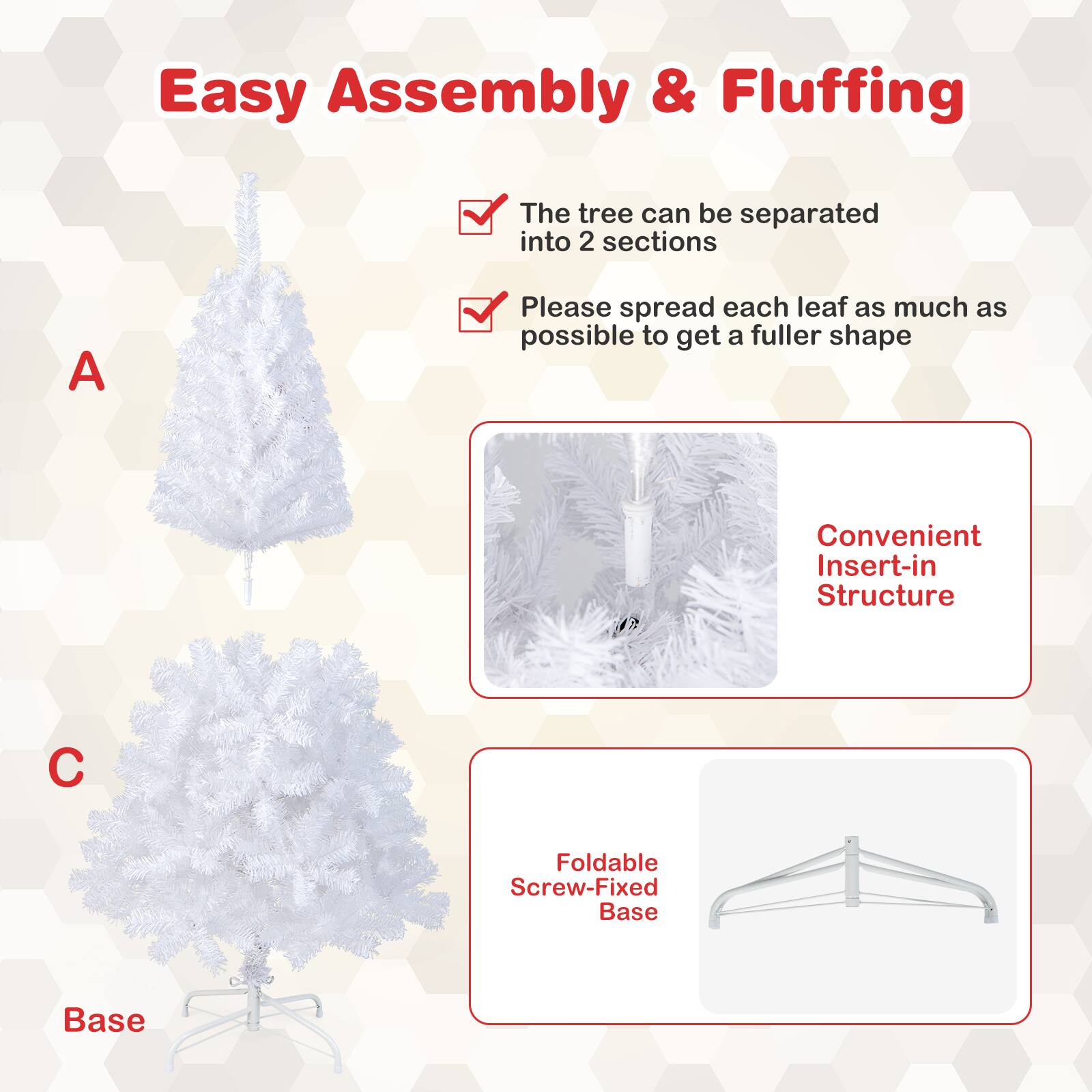 Easy Assembly & Fluffing: The tree can be separated into 2 sections. Please spread each leaf as much as possible to get a fuller shape. Convenient Insert-in Structure C. Foldable Screw-Fixed Base.