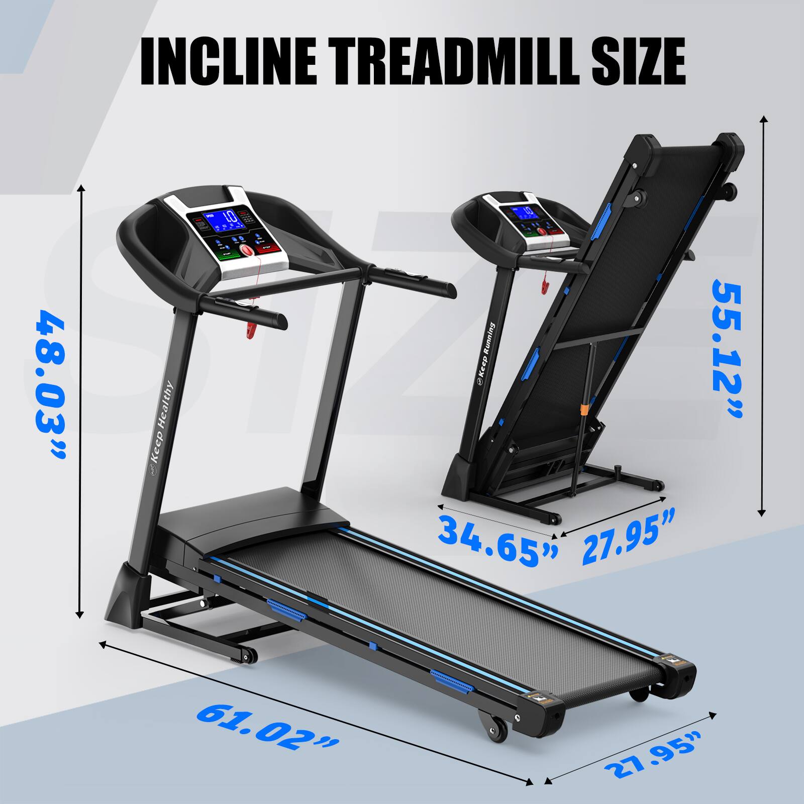 INCLINE TREADMILL SIZE

- Length: 61.02"
- Width: 34.65"
- Height: 55.12"
- Width of Belt: 27.95"
- Width of Deck: 27.95"
- Width of Base: 48.03"