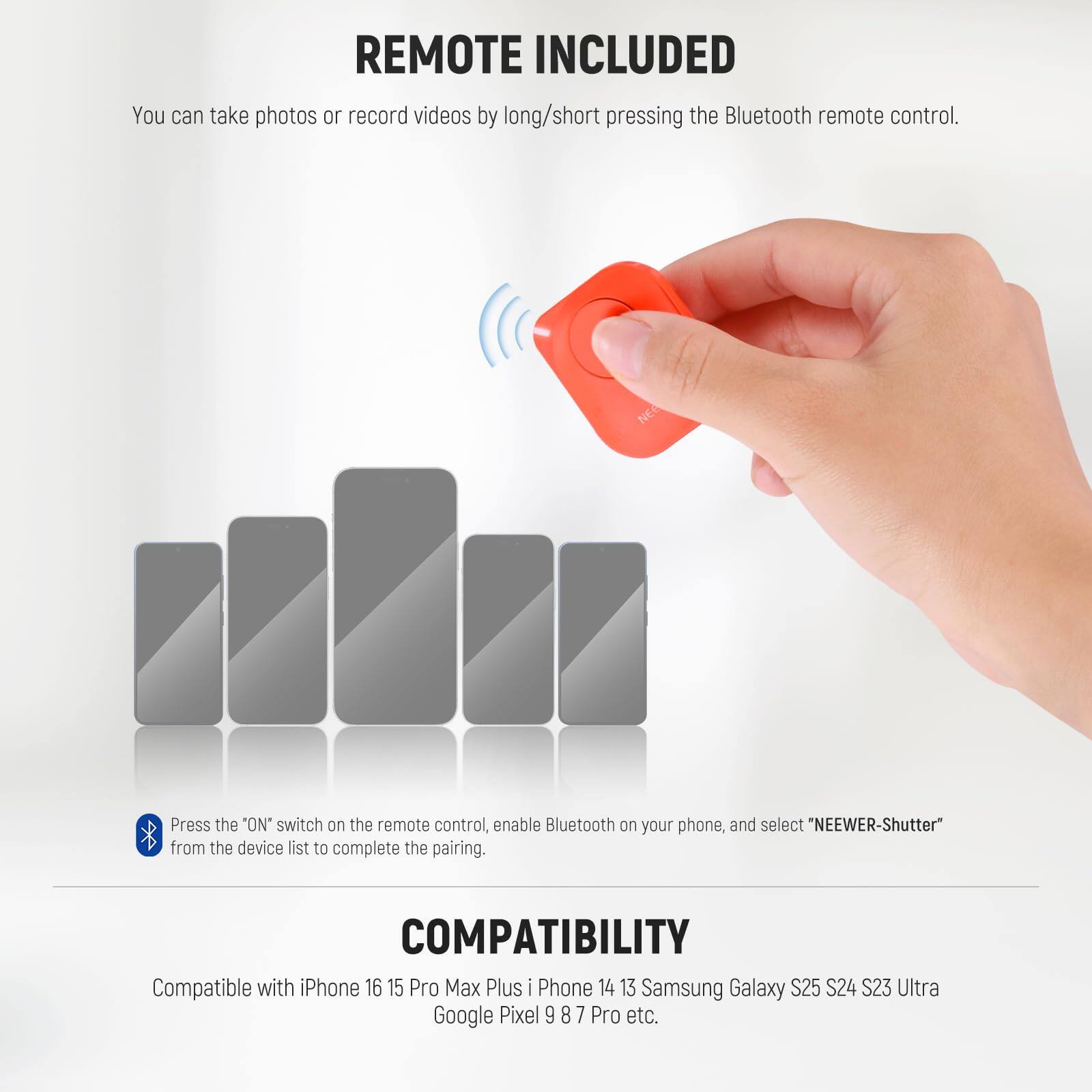REMOTE INCLUDED  
You can take photos or record videos by long/short pressing the Bluetooth remote control.  

Press the "ON" switch on the remote control, enable Bluetooth on your phone, and select "NEEWER-Shutter" from the device list to complete the pairing.  

COMPATIBILITY  
Compatible with iPhone 16 15 Pro Max Plus iPhone 14 13 Samsung Galaxy S25 S24 S23 Ultra Google Pixel 9 8 7 Pro etc.