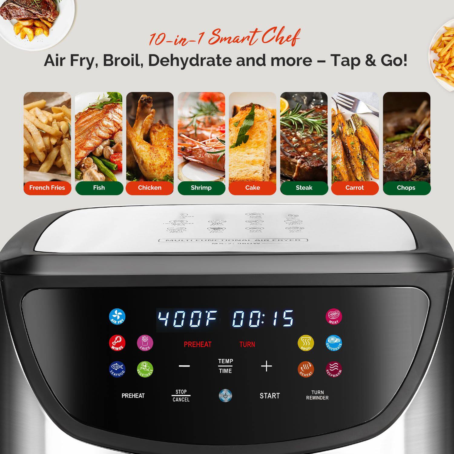 10-in-1 Smart Chef  
Air Fry, Broil, Dehydrate and more – Tap & Go!

French Fries  
Fish  
Chicken  
Shrimp  
Cake  
Steak  
Carrot  
Chops  

400°F  
00:15  

PREHEAT  
TEMP  
TIME  
START  
TURN  
STOP  
CANCEL  
REHEAT  
DEHYDRATE  
REMEMBER  
TURN REMINDER