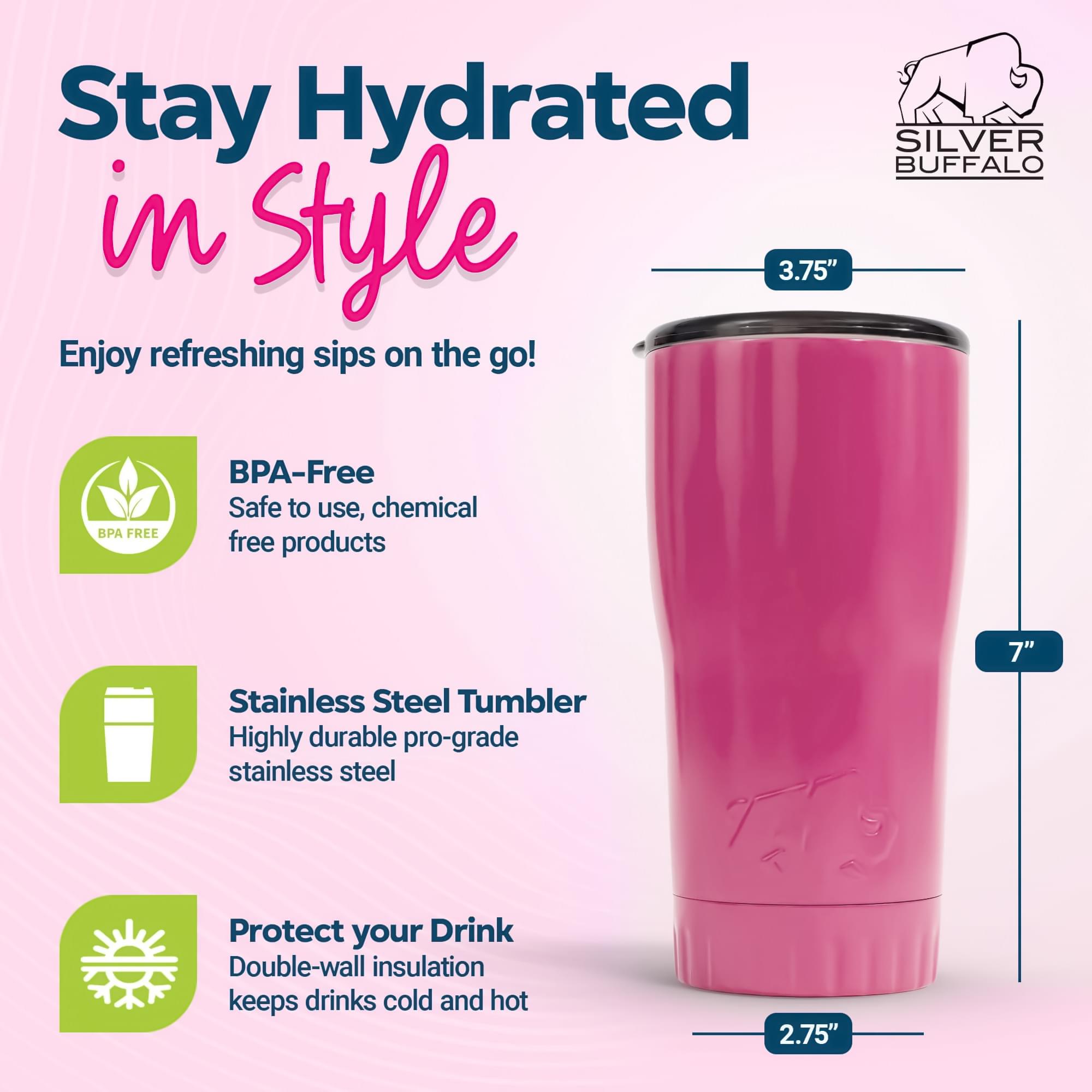 Stay Hydrated in Style

Enjoy refreshing sips on the go!

- BPA-Free
  Safe to use, chemical free products

- Stainless Steel Tumbler
  Highly durable pro-grade stainless steel

- Protect your Drink
  Double-wall insulation keeps drinks cold and hot

Dimensions:
- Height: 7"
- Diameter: 3.75"
- Base: 2.75"
