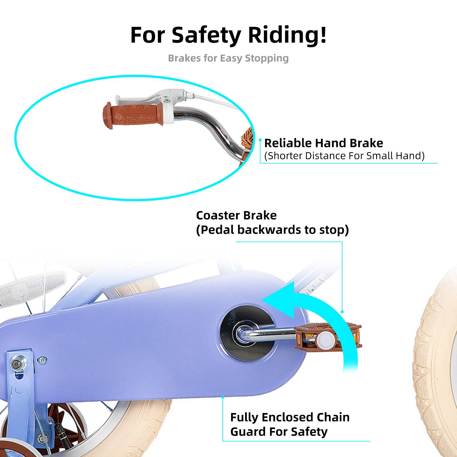 For Safety Riding!  
Brakes for Easy Stopping  

- Reliable Hand Brake (Shorter Distance For Small Hand)  
- Coaster Brake (Pedal backwards to stop)  
- Fully Enclosed Chain Guard For Safety